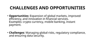 CHALLENGES AND OPPORTUNITIES
• Opportunities: Expansion of global markets, improved
efficiency, and innovation in financial services.
Examples: crypto currency, mobile banking, instant
payment.
• Challenges: Managing global risks, regulatory compliance,
and ensuring data security.
 