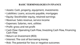 BASIC TERMINOLOGIES IN FINANCE
• Assets: Cash, property, equipment, investments
• Liabilities: Loans, accounts payable, mortgages
• Equity: Stockholder equity, retained earnings
• Revenue: Sales revenue, service income
• Expenses: Salaries, rent, utilities
• Profit: gross and net profit
• Cash Flow: Operating Cash Flow, Investing Cash Flow, Financing
Cash Flow
• Return on Investment (ROI)
• Interest: The cost of borrowing money
• Risk: The potential for loss or negative outcomes
 