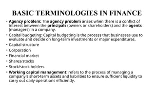 BASIC TERMINOLOGIES IN FINANCE
• Agency problem: The agency problem arises when there is a conflict of
interest between the principals (owners or shareholders) and the agents
(managers) in a company.
• Capital budgeting: Capital budgeting is the process that businesses use to
evaluate and decide on long-term investments or major expenditures.
• Capital structure
• Corporation
• Financial market
• Shares/stocks
• Stock/stock holders
• Working capital management: refers to the process of managing a
company's short-term assets and liabilities to ensure sufficient liquidity to
carry out daily operations efficiently.
 