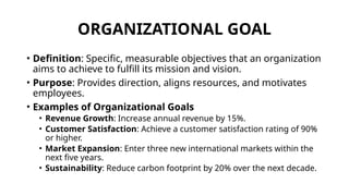 ORGANIZATIONAL GOAL
• Definition: Specific, measurable objectives that an organization
aims to achieve to fulfill its mission and vision.
• Purpose: Provides direction, aligns resources, and motivates
employees.
• Examples of Organizational Goals
• Revenue Growth: Increase annual revenue by 15%.
• Customer Satisfaction: Achieve a customer satisfaction rating of 90%
or higher.
• Market Expansion: Enter three new international markets within the
next five years.
• Sustainability: Reduce carbon footprint by 20% over the next decade.
 
