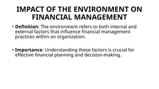 IMPACT OF THE ENVIRONMENT ON
FINANCIAL MANAGEMENT
• Definition: The environment refers to both internal and
external factors that influence financial management
practices within an organization.
• Importance: Understanding these factors is crucial for
effective financial planning and decision-making.
 