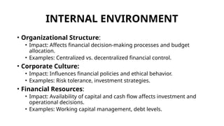 INTERNAL ENVIRONMENT
• Organizational Structure:
• Impact: Affects financial decision-making processes and budget
allocation.
• Examples: Centralized vs. decentralized financial control.
• Corporate Culture:
• Impact: Influences financial policies and ethical behavior.
• Examples: Risk tolerance, investment strategies.
• Financial Resources:
• Impact: Availability of capital and cash flow affects investment and
operational decisions.
• Examples: Working capital management, debt levels.
 
