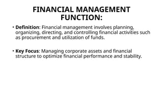 FINANCIAL MANAGEMENT
FUNCTION:
• Definition: Financial management involves planning,
organizing, directing, and controlling financial activities such
as procurement and utilization of funds.
• Key Focus: Managing corporate assets and financial
structure to optimize financial performance and stability.
 