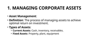 1. MANAGING CORPORATE ASSETS
• Asset Management:
• Definition: The process of managing assets to achieve
optimal return on investment.
• Types of Assets:
• Current Assets: Cash, inventory, receivables.
• Fixed Assets: Property, plant, equipment
 