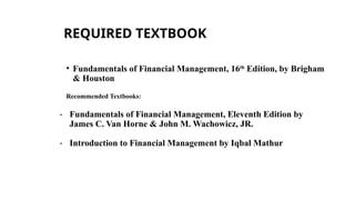 REQUIRED TEXTBOOK
• Fundamentals of Financial Management, 16th
Edition, by Brigham
& Houston
Recommended Textbooks:
- Fundamentals of Financial Management, Eleventh Edition by
James C. Van Horne & John M. Wachowicz, JR.
- Introduction to Financial Management by Iqbal Mathur
 