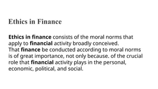 Ethics in Finance
Ethics in finance consists of the moral norms that
apply to financial activity broadly conceived.
That finance be conducted according to moral norms
is of great importance, not only because. of the crucial
role that financial activity plays in the personal,
economic, political, and social.
 