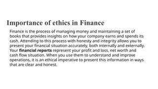 Importance of ethics in Finance
Finance is the process of managing money and maintaining a set of
books that provides insights on how your company earns and spends its
cash. Attending to this process with honesty and integrity allows you to
present your financial situation accurately, both internally and externally.
Your financial reports represent your profit and loss, net worth and
cash flow situation. When you use them to understand and improve
operations, it is an ethical imperative to present this information in ways
that are clear and honest.
 