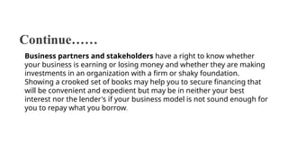 Continue……
Business partners and stakeholders have a right to know whether
your business is earning or losing money and whether they are making
investments in an organization with a firm or shaky foundation.
Showing a crooked set of books may help you to secure financing that
will be convenient and expedient but may be in neither your best
interest nor the lender's if your business model is not sound enough for
you to repay what you borrow.
 
