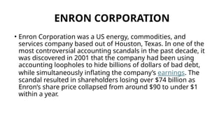 ENRON CORPORATION
• Enron Corporation was a US energy, commodities, and
services company based out of Houston, Texas. In one of the
most controversial accounting scandals in the past decade, it
was discovered in 2001 that the company had been using
accounting loopholes to hide billions of dollars of bad debt,
while simultaneously inflating the company’s earnings. The
scandal resulted in shareholders losing over $74 billion as
Enron’s share price collapsed from around $90 to under $1
within a year.
 