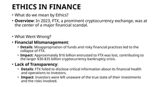 ETHICS IN FINANCE
• What do we mean by Ethics?
• Overview: In 2023, FTX, a prominent cryptocurrency exchange, was at
the center of a major financial scandal.
• What Went Wrong?
• Financial Mismanagement:
• Details: Misappropriation of funds and risky financial practices led to the
collapse of FTX.
• Impact: Approximately $16 billion entrusted to FTX was lost, contributing to
the larger $30-$35 billion cryptocurrency bankruptcy crisis.
• Lack of Transparency:
• Details: FTX failed to disclose critical information about its financial health
and operations to investors.
• Impact: Investors were left unaware of the true state of their investments
and the risks involved.
 