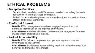 ETHICAL PROBLEMS
• Deceptive Practices:
• Details: Bankman-Fried and FTX were accused of concealing the truth
about their financial practices and health.
• Ethical Issue: Misleading investors and stakeholders is a serious breach
of trust and ethical standards.
• Conflict of Interest:
• Details: FTX's management may have engaged in practices that
benefited themselves at the expense of investors.
• Ethical Issue: Conflicts of interest undermine the integrity of financial
management and decision-making.
• Lack of Accountability:
• Details: FTX's failure to implement proper oversight and controls
contributed to the scandal.
• Ethical Issue: Inadequate accountability mechanisms lead to unethical
behavior and financial misconduct.
 