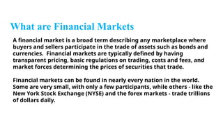 What are Financial Markets
A financial market is a broad term describing any marketplace where
buyers and sellers participate in the trade of assets such as bonds and
currencies. Financial markets are typically defined by having
transparent pricing, basic regulations on trading, costs and fees, and
market forces determining the prices of securities that trade.
Financial markets can be found in nearly every nation in the world.
Some are very small, with only a few participants, while others - like the
New York Stock Exchange (NYSE) and the forex markets - trade trillions
of dollars daily.
 