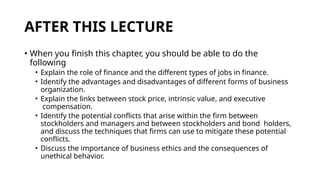 AFTER THIS LECTURE
• When you finish this chapter, you should be able to do the
following
• Explain the role of finance and the different types of jobs in finance.
• Identify the advantages and disadvantages of different forms of business
organization.
• Explain the links between stock price, intrinsic value, and executive
compensation.
• Identify the potential conflicts that arise within the firm between
stockholders and managers and between stockholders and bond holders,
and discuss the techniques that firms can use to mitigate these potential
conflicts.
• Discuss the importance of business ethics and the consequences of
unethical behavior.
 