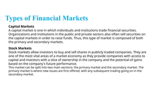 Types of Financial Markets
Capital Markets
A capital market is one in which individuals and institutions trade financial securities.
Organizations and institutions in the public and private sectors also often sell securities on
the capital markets in order to raise funds. Thus, this type of market is composed of both
the primary and secondary markets.
Stock Markets
Stock markets allow investors to buy and sell shares in publicly traded companies. They are
one of the most vital areas of a market economy as they provide companies with access to
capital and investors with a slice of ownership in the company and the potential of gains
based on the company's future performance.
This market can be split into two main sections: the primary market and the secondary market. The
primary market is where new issues are first offered, with any subsequent trading going on in the
secondary market.
 