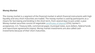 Money Market
The money market is a segment of the financial market in which financial instruments with high
liquidity and very short maturities are traded. The money market is used by participants as a
means for borrowing and lending in the short term, from several days to just under a year.
Money market securities consist of negotiable certificates of deposit (CDs), banker's
acceptances, U.S. Treasury bills, commercial paper, municipal notes, euro dollars, federal funds
and repurchase agreements (repos). Money market investments are also called cash
investments because of their short maturities.
 
