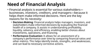 Need of Financial Analysis
• Financial analysis is essential for various stakeholders—
businesses, investors, creditors, and managers—because it
helps them make informed decisions. Here are the key
reasons for its necessity:
• Decision-Making: Financial analysis helps managers, investors, and
stakeholders make informed decisions by evaluating the financial
health of a company. It assists in understanding profitability,
liquidity, solvency, and efficiency, enabling better choices about
investments, operations, and financing.
• Performance Evaluation: It allows for an assessment of a
company's performance over time by comparing financial ratios and
other metrics. This helps identify trends, strengths, and weaknesses,
and can lead to necessary corrective actions.
 