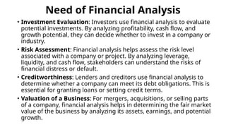 Need of Financial Analysis
• Investment Evaluation: Investors use financial analysis to evaluate
potential investments. By analyzing profitability, cash flow, and
growth potential, they can decide whether to invest in a company or
industry.
• Risk Assessment: Financial analysis helps assess the risk level
associated with a company or project. By analyzing leverage,
liquidity, and cash flow, stakeholders can understand the risks of
financial distress or default.
• Creditworthiness: Lenders and creditors use financial analysis to
determine whether a company can meet its debt obligations. This is
essential for granting loans or setting credit terms.
• Valuation of a Business: For mergers, acquisitions, or selling parts
of a company, financial analysis helps in determining the fair market
value of the business by analyzing its assets, earnings, and potential
growth.
 
