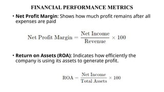 FINANCIAL PERFORMANCE METRICS
• Net Profit Margin: Shows how much profit remains after all
expenses are paid
• Return on Assets (ROA): Indicates how efficiently the
company is using its assets to generate profit.
 