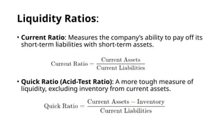 Liquidity Ratios:
• Current Ratio: Measures the company’s ability to pay off its
short-term liabilities with short-term assets.
• Quick Ratio (Acid-Test Ratio): A more tough measure of
liquidity, excluding inventory from current assets.
 