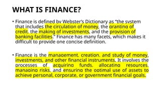 WHAT IS FINANCE?
• Finance is defined by Webster’s Dictionary as “the system
that includes the circulation of money, the granting of
credit, the making of investments, and the provision of
banking facilities.” Finance has many facets, which makes it
difficult to provide one concise definition.
• Finance is the management, creation, and study of money,
investments, and other financial instruments. It involves the
processes of acquiring funds, allocating resources,
managing risks, and ensuring the optimal use of assets to
achieve personal, corporate, or government financial goals.
 