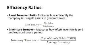 Efficiency Ratios:
• Asset Turnover Ratio: Indicates how efficiently the
company is using its assets to generate sales.
• Inventory Turnover: Measures how often inventory is sold
and replaced over a period.
 