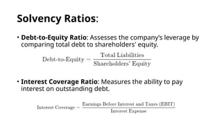 Solvency Ratios:
• Debt-to-Equity Ratio: Assesses the company’s leverage by
comparing total debt to shareholders' equity.
• Interest Coverage Ratio: Measures the ability to pay
interest on outstanding debt.
 