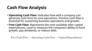 Cash Flow Analysis
• Operating Cash Flow: Indicates how well a company can
generate cash from its core operations. Positive cash flow is
essential for sustaining business operations and growth.
• Free Cash Flow: Represents the cash available after capital
expenditures, used to measure the company’s ability to fund
growth, pay dividends, or reduce debt.
 
