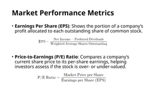 Market Performance Metrics
• Earnings Per Share (EPS): Shows the portion of a company’s
profit allocated to each outstanding share of common stock.
• Price-to-Earnings (P/E) Ratio: Compares a company’s
current share price to its per-share earnings, helping
investors assess if the stock is over- or under-valued.
 