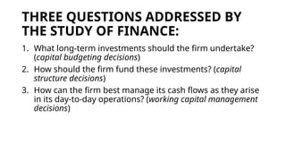 THREE QUESTIONS ADDRESSED BY
THE STUDY OF FINANCE:
1. What long-term investments should the firm undertake?
(capital budgeting decisions)
2. How should the firm fund these investments? (capital
structure decisions)
3. How can the firm best manage its cash flows as they arise
in its day-to-day operations? (working capital management
decisions)
 