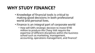 WHY STUDY FINANCE?
• Knowledge of financial tools is critical to
making good decisions in both professional
world and personal lives.
• Finance is an integral part of corporate world
• How will GM’s strategic decision to invest $740
million to produce the Chevy Volt require the
expertise of different disciplines within the business
school such as marketing, management,
accounting, operations management, and finance?
 