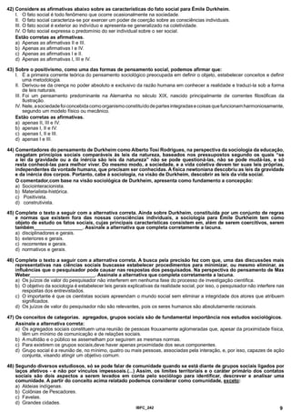 42) Considere as afirmativas abaixo sobre as características do fato social para Émile Durkheim.
I. O fato social é todo fenômeno que ocorre ocasionalmente na sociedade.
II. O fato social caracteriza-se por exercer um poder de coerção sobre as consciências individuais.
III. O fato social é exterior ao indivíduo e apresenta-se generalizado na coletividade.
IV. O fato social expressa o predomínio do ser individual sobre o ser social.
Estão corretas as afirmativas.
a) Apenas as afirmativas II e III.
b) Apenas as afirmativas I e IV.
c) Apenas as afirmativas I e II.
d) Apenas as afirmativas I, III e IV.
43) Sobre o positivismo, como uma das formas de pensamento social, podemos afirmar que:
I. É a primeira corrente teórica do pensamento sociológico preocupada em definir o objeto, estabelecer conceitos e definir
uma metodologia.
II. Derivou-se da crença no poder absoluto e exclusivo da razão humana em conhecer a realidade e traduzi-la sob a forma
de leis naturais.
III. Foi um pensamento predominante na Alemanha no século XIX, nascido principalmente de correntes filosóficas da
Ilustração.
IV. Nele, a sociedade foi concebida como organismo constitu ído de partes integradas e coisas que funcionam harmoniosamente,
segundo um modelo físico ou mecânico.
Estão corretas as afirmativas.
a) apenas II, III e IV.
b) apenas I, II e IV.
c) apenas I, II e III.
d) apenas I e III.
44) Comentadores do pensamento de Durkheim como Alberto Tosi Rodrigues, na perspectiva da sociologia da educação,
resgatam princípios sociais comparáveis às leis da natureza, baseados nos pressupostos segundo os quais “se
a lei da gravidade ou a da inércia são leis da natureza” não se pode questioná-las, não se pode mudá-las, e só
resta conhecê-las para melhor viver. Do mesmo modo, a sociedade, e a vida coletiva devem ter suas leis próprias,
independentes da vontade humana, que precisam ser conhecidas. A física newtoniana descobriu as leis da gravidade
e da inércia dos corpos. Portanto, cabe à sociologia, na visão de Durkheim, descobrir as leis da vida social.
O comentador,com base na visão sociológica de Durkheim, apresenta como fundamento a concepção:
a) Sociointeracionista.
b) Materialista-histórica.
c) Positivista.
d) construtivista.
45) Complete o texto a seguir com a alternativa correta. Ainda sobre Durkheim, constituída por um conjunto de regras
e normas que existem fora das nossas consciências individuais, a sociologia para Emile Durkheim tem como
objeto de estudo os fatos sociais, cujas principais características consistem em, além de serem coercitivos, serem
também____________________. Assinale a alternativa que completa corretamente a lacuna.
a) disciplinadores e gerais.
b) exteriores e gerais.
c) recorrentes e gerais.
d) normativos e gerais.
46) Complete o texto a seguir com a alternativa correta. A busca pela precisão fez com que, uma das discussões mais
representativas nas ciências sociais buscasse estabelecer procedimentos para minimizar, ou mesmo eliminar, as
influências que o pesquisador pode causar nas respostas dos pesquisados. Na perspectiva do pensamento de Max
Weber__________________________ . Assinale a alternativa que completa corretamente a lacuna.
a) Os juízos de valor do pesquisador não interferem em nenhuma fase do processo de investigação cientifica.
b) O objetivo da sociologia é estabelecer leis gerais explicativas da realidade social, por isso, o pesquisador não interfere nas
respostas dos entrevistados.
c) O importante é que os cientistas sociais apreendam o mundo social sem eliminar a integridade dos atores que atribuem
significados.
d) Os juízos de valor do pesquisador não são relevantes, pois os seres humanos são absolutamente racionais.
47) Os conceitos de categorias, agregados, grupos sociais são de fundamental importância nos estudos sociológicos.
Assinale a alternativa correta:
a) Os agregados sociais constituem uma reunião de pessoas frouxamente aglomeradas que, apesar da proximidade física,
têm um mínimo de comunicação e de relações sociais.
b) A multidão e o público se assemelham por seguirem as mesmas normas.
c) Para existirem os grupos sociais,deve haver apenas proximidade dos seus componentes.
d) Grupo social é a reunião de, no mínimo, quatro ou mais pessoas, associadas pela interação, e, por isso, capazes de ação
conjunta, visando atingir um objetivo comum.
48) Segundo diversos estudiosos, só se pode falar de comunidade quando se está diante de grupos sociais ligados por
laços afetivos - e não por vínculos impessoais.(...) Assim, os limites territoriais e o caráter primário dos contatos
sociais são dois aspectos a serem levados em conta pelo sociólogo para identificar, descrever e analisar uma
comunidade. A partir do conceito acima relatado podemos considerar como comunidade, exceto:
a) Aldeias indígenas.
b) Colônias de Pescadores.
c) Favelas.
d) Grandes cidades.
IBFC_242 9
 