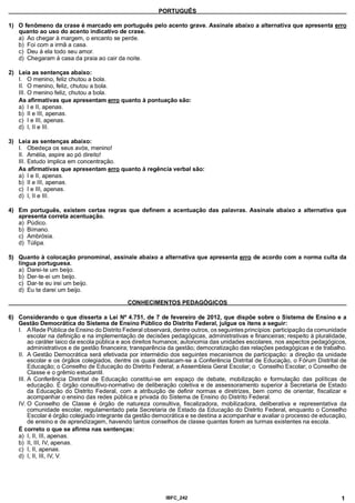 PORTUGUÊS
1) O fenômeno da crase é marcado em português pelo acento grave. Assinale abaixo a alternativa que apresenta erro
quanto ao uso do acento indicativo de crase.
a) Ao chegar à margem, o encanto se perde.
b) Foi com a irmã a casa.
c) Deu à ela todo seu amor.
d) Chegaram à casa da praia ao cair da noite.
2) Leia as sentenças abaixo:
I. O menino, feliz chutou a bola.
II. O menino, feliz, chutou a bola.
III. O menino feliz, chutou a bola.
As afirmativas que apresentam erro quanto à pontuação são:
a) I e II, apenas.
b) II e III, apenas.
c) I e III, apenas.
d) I, II e III.
3) Leia as sentenças abaixo:
I. Obedeça os seus avós, menino!
II. Amélia, aspire ao pó direito!
III. Estudo implica em concentração.
As afirmativas que apresentam erro quanto à regência verbal são:
a) I e II, apenas.
b) II e III, apenas.
c) I e III, apenas.
d) I, II e III.
4) Em português, existem certas regras que definem a acentuação das palavras. Assinale abaixo a alternativa que
apresenta correta acentuação.
a) Púdico.
b) Bímano.
c) Ambrosia.
d) Túlipa.
5) Quanto à colocação pronominal, assinale abaixo a alternativa que apresenta erro de acordo com a norma culta da
língua portuguesa.
a) Darei-te um beijo.
b) Der-te-ei um beijo.
c) Dar-te eu irei um beijo.
d) Eu te darei um beijo.
________________________________________CONHECIMENTOS PEDAGÓGICOS________________________________________
6) Considerando o que disserta a Lei N° 4.751, de 7 de fevereiro de 2012, que dispõe sobre o Sistema de Ensino e a
Gestão Democrática do Sistema de Ensino Público do Distrito Federal, julgue os itens a seguir:
I. A Rede Pública de Ensino do Distrito Federal observará, dentre outros, os seguintes princípios: participação da comunidade
escolar na definição e na implementação de decisões pedagógicas, administrativas e financeiras; respeito à pluralidade,
ao caráter laico da escola pública e aos direitos humanos; autonomia das unidades escolares, nos aspectos pedagógicos,
administrativos e de gestão financeira; transparência da gestão; democratização das relações pedagógicas e de trabalho.
II. A Gestão Democrática será efetivada por intermédio dos seguintes mecanismos de participação: a direção da unidade
escolar e os órgãos colegiados, dentre os quais destacam-se a Conferência Distrital de Educação, o Fórum Distrital de
Educação; o Conselho de Educação do Distrito Federal; a Assembleia Geral Escolar; o Conselho Escolar; o Conselho de
Classe e o grêmio estudantil.
III. A Conferência Distrital de Educação constitui-se em espaço de debate, mobilização e formulação das políticas de
educação. É órgão consultivo-normativo de deliberação coletiva e de assessoramento superior à Secretaria de Estado
da Educação do Distrito Federal, com a atribuição de definir normas e diretrizes, bem como de orientar, fiscalizar e
acompanhar o ensino das redes pública e privada do Sistema de Ensino do Distrito Federal.
IV. O Conselho de Classe é órgão de natureza consultiva, fiscalizadora, mobilizadora, deliberativa e representativa da
comunidade escolar, regulamentado pela Secretaria de Estado da Educação do Distrito Federal, enquanto o Conselho
Escolar é órgão colegiado integrante da gestão democrática e se destina a acompanhar e avaliar o processo de educação,
de ensino e de aprendizagem, havendo tantos conselhos de classe quantas forem as turmas existentes na escola.
É correto o que se afirma nas sentenças:
a) I, II, III, apenas.
b) II, III, IV, apenas.
c) I, II, apenas.
d) I, II, III, IV, V.
IBFC 242 1
 