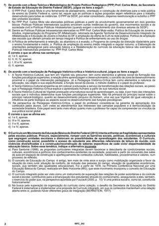 7) De acordo com a Base Teórica e Metodológica do Projeto Político Pedagógico (PPP) Prof. Carlos Mota, da Secretaria
de Estado da Educação do Distrito Federal (SEDF), julgue os itens a seguir:
I. O PPP Prof. Carlos Mota é uma ferramenta de planejamento, orientação e construção de diretrizes para a rede pública
de ensino do Distrito Federal e, como tal, requer que as políticas e ações propostas sejam referência para o trabalho
desenvolvido para todas as instâncias. O PPP da SEDF, por estar consolidado, dispensa reestruturação e substitui o PPP
das unidades escolares.
II. No PPP Prof. Carlos Mota são elencadas políticas públicas a partir do envolvimento governamental em dois grandes
blocos: Políticas Públicas Intersetoriais (quando envolvem outras instâncias do govemo, dos movimentos sociais e da
sociedade civil) e Políticas Públicas Intrassetoriais (quando exigem o envolvimento dos diversos setores da SEDF).
III. Dentre as Políticas Públicas Intrassetoriais elencadas no PPP Prof. Carlos Mota estão: Política de Educação de Jovens e
Adultos, implementação do Programa DF Alfabetizado, retomada da Agenda Territorial de Desenvolvimento Integrado de
Alfabetização e Educação de Jovens e Adultos do DF e ampliação da oferta de EJAna rede pública; Política de ampliação
das escolas que ofertam jornada em tempo integral e Política de enfrentamento ao uso de drogas.
IV. A Política de enfrentamento à retenção, ao abandono e à evasão, o Programa de correção da distorção idade/série para
o ensino fundamental e médio, a Política de ampliação do ensino médio integrado e regular noturno, a Elaboração de
orientações pedagógicas para educação básica e a Reelaboração do currículo da educação básica são exemplos de
Políticas Intersetoriais presentes no PPP Prof. Carlos Mota.
É correto o que se afirma nas sentenças:
a) I e II, apenas.
b) II, III, IV, apenas.
c) I, III e IV, apenas.
d) II, apenas.
8) De acordo com a teorização da Pedagogia histórico-crítica e histórico-cultural, julgue os itens a seguir:
I. A Teoria Histórico-Cultural, que tem em Vigotski seu precursor, tem como elementos a gênese social da formação das
funções psicológicas superiores, a relação entre aprendizagem e desenvolvimento, o conceito de zona de desenvolvimento
proximal e o papel da intervenção pedagógica. Já a Pedagogia Histórico-Crítica tem como elementos a natureza da
educação, seu objeto e sua especificidade, a função social da escola, o método dialético e o papel do professor.
II. ATeoria Histórico-Cultural empenha-se em colocara educação a serviço da transformação das relações sociais, ao passo
que a Pedagogia Histórico-Crítica explica o aprendizado humano a partir de sua natureza social.
III. ATeoria Histórico-Cultural de Vigotski pressupõe uma natureza social da aprendizagem, ou seja, é por meio das interações
sociais que o indivíduo desenvolve suas funções psicológicas superiores. Não há primazia do princípio social sobre o
princípio natural-biológico, quanto ao desenvolvimento psíquico do homem, uma vez que Vigotski dá igual valoração à
influência da parte biológica ao aspecto social no desenvolvimento das funções psicológicas.
IV. Na perspectiva da Pedagogia Histórico-Crítica, o papel do professor consolida-se na garantia da apropriação dos
conteúdos pelos alunos, com vistas ao atendimentos dos interesses das camadas populares e à democratização da
sociedade brasileira. Este papel será tanto mais eficaz quanto mais o professor for capaz de compreender os vínculos da
sua prática social global.
É correto o que se afirma em:
a) I e II, apenas.
b) III e IV, apenas.
c) II e III, apenas.
d) I e IV, apenas.
9) O Currículo em Movimento da Educação Básica do Distrito Federal (2013) intenta enfrentar as fragilidades apresentadas
pelas escolas públicas. Procura, especialmente, romper com as barreiras sociais, políticas, econômicas e culturais
que segregam unidades escolares e distorcem as possibilidades de aprendizagem dos estudantes. O Currículo,
como construção social, possibilita o acesso do estudante aos diferentes referenciais de leitura do mundo, com
vivências diversificadas e a construção/reconstrução de saberes específicos de cada ciclo/ etapa/modalidade da
educação básica. Sobre essa temática, indique a alternativa incorreta:
a) Para Santomé (1998), as propostas curriculares integradas devem favorecer a descoberta de condicionantes sociais,
culturais, econômicos e políticos dos conhecimentos existentes na sociedade, possíveis a partir da conversão das salas
de aula em espaços de construção e aperfeiçoamento de conteúdos culturais, habilidades, procedimentos e valores, num
processo de reflexão.
b) O conceito de Educação do Campo é antigo, tem mais de vinte anos e surgiu como mobilização organizada a favor da
situação do meio rural: situação de conforto, de inclusão das pessoas do campo; situação de igualdades econômicas,
sociais, que também são igualdades educacionais. Foi a partir de 1978, na Primeira Conferência Nacional por uma
Educação Básica do Campo, realizada em Belo Horizonte (MG), que esse movimento incorporou o conceito de Educação
do Campo.
c) O currículo integrado pode ser visto como um instrumento de superação das relações de poder autoritárias e do controle
social e escolar, contribuindo para a emancipação dos estudantes através do conhecimento, assegurando a eles, também,
o exercício do poder que, na perspectiva apontada por Foucault (2000, p. 10) “é uma prática social e, como tal, constituída
historicamente”.
d) Na busca pela superação da organização do currículo como coleção, o desafio da Secretaria de Educação do Distrito
Federal é sistematizar e implementar uma proposta de Currículo integrado, em que os conteúdos mantenham uma relação
aberta entre si, podendo haver diferentes graus de integração (BERNSTEIN, 1977).
2 IBFC 242
 