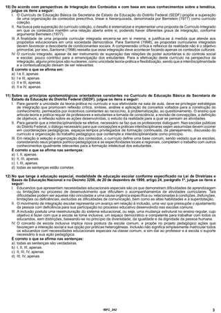 10) De acordo com perspectivas de Integração dos Conteúdos e com base em seus conhecimentos sobre a temática,
julgue os itens a seguir:
I. O Currículo de Educação Básica da Secretaria de Estado da Educação do Distrito Federal (SEDF) propõe a superação
de uma organização de conteúdos prescritiva, linear e hierarquizada, denominada por Bernstein (1977) como currículo
coleção.
II. Na busca pela superação do currículo coleção, o desafio é sistematizar e implementar uma proposta de Currículo Integrado
em que os conteúdos mantêm uma relação aberta entre si, podendo haver diferentes graus de integração, conforme
argumenta Bernstein (1977).
III. A finalidade de uma proposta curricular integrada encerra-se em si mesma, e justifica-se à medida que atende aos
propósitos educacionais em uma sociedade democrática. Para Santomé (1998), as propostas curriculares integradas
devem favorecer a descoberta de condicionantes sociais. A compreensão crítica e reflexiva da realidade não é o objetivo
primordial, por isso, Santomé (1998) ressalta que essa integração deve acontecer focando apenas os conteúdos culturais.
IV. O currículo integrado, apesar de ser instrumento de superação das relações de poder autoritárias e do controle social
e escolar, pouco contribui para a emancipação dos estudantes. Para a efetivação deste currículo na perspectiva da
integração, alguns princípios são nucleares, como unicidade teoria-prática e flexibilização, sendo que a interdisciplinaridade
e a contextualização deixam de ser relevantes.
É correto o que se afirma em:
a) I e II, apenas.
b) I e III, apenas.
c) II e III, apenas.
d) II e IV, apenas.
11) Sobre os princípios epistemológicos orientadores constantes no Currículo de Educação Básica da Secretaria de
Estado da Educação do Distrito Federal (SEDF), julgue os itens a seguir:
I. Para garantir a unicidade da teoria-prática no currículo e sua efetividade na sala de aula, deve-se privilegiar estratégias
de integração que promovam reflexão crítica, síntese, análise e aplicação de conceitos voltados para a construção do
conhecimento, permeados por incentivos constantes ao raciocínio, à problematização, ao questionamento. O ensino que
articula teoria e prática requer de professores e estudantes a tomada de consciência, a revisão de concepções, a definição
de objetivos, a reflexão sobre as ações desenvolvidas, o estudo da realidade para a qual se pensam as atividades.
II. Para garantir que a interdisciplinaridade se efetive, necessário se faz que os professores dialoguem. Nas escolas públicas
do Distrito Federal, o diálogo necessário para que concepções e práticas interdisciplinares sejam assumidas devem ocorrer
em coordenações pedagógicas, espaços-tempos privilegiados de formação continuada, de planejamento, discussão do
currículo e organização do trabalho pedagógico que contemple a interdisciplinaridade como princípio.
III. Em relação à seleção e organização dos conteúdos, o currículo define uma base comum, sendo vedado que as escolas,
considerando seus projetos político-pedagógicos e as especificidades locais e regionais, completem o trabalho com outros
conhecimentos igualmente relevantes para a formação intelectual dos estudantes.
É correto o que se afirma nas sentenças:
a) I, II, apenas.
b) II, III, apenas.
c) I, III, apenas.
d) todas as sentenças estão corretas.
12) No que tange à educação especial, modalidade de educação escolar conforme especificado na Lei de Diretrizes e
Bases da Educação Nacional e no Decreto 3298, de 20 de dezembro de 1999, artigo 24, parágrafo 1°, julgue os itens a
seguir:
I. Educandos que apresentam necessidades educacionais especiais são os que demonstram dificuldades de aprendizagem
ou limitações no processo de desenvolvimento que dificultem o acompanhamentos de atividades curriculares. Tais
dificuldades podem ser aquelas não vinculadas a uma causa orgânica específica ou relacionadas à condições, disfunções,
limitações ou deficiências, excluídas as dificuldades de comunicação, bem como as altas habilidades e a superdotação.
II. O movimento de integração escolar representa um avanço em relação à inclusão, uma vez que pressupõe o ajustamento
da pessoa com deficiência para sua participação no processo educativo desenvolvido nas escolas comuns.
III. A inclusão postula uma reestruturação do sistema educacional, ou seja, uma mudança estrutural no ensino regular, cujo
objetivo é fazer com que a escola se torne inclusiva, um espaço democrático e competente para trabalhar com todos os
educandos, sem distinções, baseando-se no princípio da diversidade, da igualdade e da dignidade da pessoa humana.
IV. O conceito de escola inclusiva implica nova postura da escola comum, e propõe no projeto pedagógico ações que
favoreçam a interação social e sua opção por práticas heterogêneas. Inclusão não significa simplesmente matricular todos
os educandos com necessidades educacionais especiais na classe comum, e sim dar ao professor e à escola o suporte
necessário à sua ação pedagógica.
É correto o que se afirma nas sentenças:
a) todas as sentenças são verdadeiras.
b) I, II, III, apenas.
c) II, III, IV, apenas.
d) III, IV, apenas.
IBFC 242 3
 