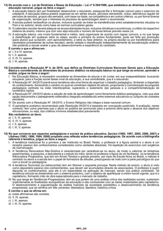 13) De acordo com a Lei de Diretrizes e Bases da Educação - Lei n° 9.394/1996, que estabelece as diretrizes e bases da
educação nacional, julgue os itens a seguir:
I. A educação básica tem por finalidades desenvolver o educando, assegurar-lhe a formação comum para o exercício da
cidadania. A educação básica poderá organizar-se em séries anuais, períodos semestrais, ciclos, alternância regular de
períodos de estudos, grupos não-seriados, com base na idade, na competência e em outros critérios, ou por forma diversa
de organização, sempre que o interesse do processo de aprendizagem assim o recomendar.
II. A escola poderá reclassificar os alunos, inclusive quando se tratar de transferências entre estabelecimentos situados no
País e no exterior, tendo como base as normas curriculares gerais.
III. O calendário escolardeverá adequar-se às peculiaridades locais, inclusive climáticas e econômicas, a critério do respectivo
sistema de ensino, mesmo que com isso seja reduzido o número de horas letivas previsto nesta Lei.
IV. A educação básica, nos níveis fundamental e médio, será organizada de acordo com regras comuns, e no que tange
à classificação em qualquer série ou etapa, exceto a primeira do ensino fundamental, pode ser feita por promoção
(para alunos que cursaram, com aproveitamento, a série ou fase anterior, na própria escola) ou por transferência (para
candidatos procedentes de outras escolas), sendo vedada a classificação independentemente de escolarização anterior,
não podendo a escola avaliar o grau de desenvolvimento e experiência do candidato.
É correto o que e afirma em:
a) I, II e IV, apenas.
b) I, II, apenas.
c) II, III, IV, apenas.
d) I, III, apenas.
14) Considerando a Resolução N° 4, de 2010, que define as Diretrizes Curriculares Nacionais Gerais para a Educação
Básica e considerando as dimensões do processo didático na educação básica no que tange ao ensinar, aprender e
avaliar, julgue os itens a seguir:
I. Na Educação Básica, é necessário considerar as dimensões do educar e do cuidar, em sua inseparabilidade, buscando
recuperar, para a função social desse nível da educação, a sua centralidade, que é o educando.
II. A Resolução N°. 04/2010 prevê eixos temáticos são uma forma de organizar o trabalho pedagógico, limitando a dispersão
do conhecimento, fornecendo o cenário no qual se constroem objetos de estudo, propiciando a concretização da proposta
pedagógica centrada na visão interdisciplinar, superando o isolamento das pessoas e a compartimentalização de
conteúdos rígidos.
III. A Resolução N°. 04/2010 aboliu a adoção de rede de aprendizagem como ferramenta didático-pedagógica, visto que esta
opção desconsidra o planejamento sistemático integrado estabelecido entre sistemas educativos ou conjunto de unidades
escolares.
IV. De acordo com a Resolução N°. 04/2010, o Ensino Religioso não integra a base nacional comum.
V. O paradigma avaliativo recomendado pela Resolução 04/2010 é baseado em concepção positivista. A avaliação, nesse
contexto, tem como premissa que o aluno só poderia ser promovido para a próxima série após o alcance dos objetivos
educacionais, ou seja, dos critérios mínimos estabelecidos previamente.
São verdadeiros os itens:
a) I, II, III, apenas.
b) II, IV, V, apenas.
c) I, II, apenas.
d) I, III, V, apenas.
15) No que concerne aos aspectos pedagógicos e sociais da prática educativa, Saviani (1985, 1997, 2005, 2006, 2007) e
Libâneo (1983,1990,1994, 2006) propõem uma reflexão sobre tendências pedagógicas. De acordo com a bibliografia
referente à temática, julgue os itens a seguir:
I. A tendência tradicional foi a primeira a ser instituída no Brasil. Nesta, o professor é a figura central e o aluno é um
receptor passivo dos conhecimentos considerados como verdades absolutas. Há repetição de exercícios com exigência
de memorização.
II. A Tendência Renovadora Não-Diretiva é caracterizada por centralizar-se no aluno, de modo a valorizar as tentativas
experimentais, a pesquisa, a descoberta e o estudo do meio, tendo no professor a figura de um facilitador. Já na tendência
Renovadora Progressiva, que tem em Anísio Teixeira o grande pioneiro, por meio da Escola Nova no Brasil, o método é
centrado no aluno e a escola tem o papel de formadora de atitudes, preocupando-se mais com a parte psicológica do que
com a social ou pedagógica.
III. A tendência Tecnicista (ou behaviorista) tem em Skinner o expoente principal. Neste método de ensino, o aluno é visto
como depositário passivo dos conhecimentos, que devem ser acumulados através de associações. O professor é quem
deposita os conhecimentos, pois ele é um especialista na aplicação de manuais, sendo sua prática controlada. Tal
tendência articula-se diretamente com o sistema produtivo, com o objetivo de aperfeiçoar a ordem social vigente, que é o
capitalismo, formando mão de obra especializada para o mercado de trabalho.
IV. No que tange às Tendências Progressistas, tem-se que partem de uma análise crítica das realidades sociais, sustentam
implicitamente as finalidades sociopolíticas da educação e são condizentes com as ideias implantadas pelo capitalismo.
O desenvolvimento e popularização da análise marxista da sociedade possibilitou o desenvolvimento da tendência
progressista, que se ramifica em três correntes: libertadora, libertária, histórico-crítica.
É correto o que se afirma em:
a) todas afirmativas são corretas.
b) II, III, apenas.
c) I, III, apenas.
d) I, III, IV, apenas.
4 IBFC 242
 
