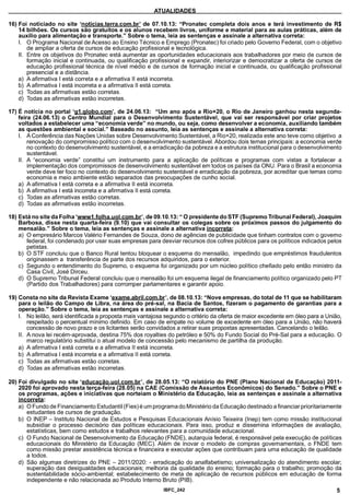 ATUALIDADES
16) Foi noticiado no site ‘noticias.terra.com.br’ de 07.10.13: “Pronatec completa dois anos e terá investimento de R$
14 bilhões. Os cursos são gratuitos e os alunos recebem livros, uniforme e material para as aulas práticas, além de
auxílio para alimentação e transporte.” Sobre o tema, leia as sentenças e assinale a alternativa correta:
I. O Programa Nacional de Acesso ao Ensino Técnico e Emprego (Pronatec) foi criado pelo Governo Federal, com o objetivo
de ampliar a oferta de cursos de educação profissional e tecnológica.
II. Entre os objetivos do Pronatec está aumentar as oportunidades educacionais aos trabalhadores por meio de cursos de
formação inicial e continuada, ou qualificação profissional eexpandir, interiorizar e democratizar a oferta de cursos de
educação profissional técnica de nível médio e de cursos de formação inicial e continuada, ou qualificação profissional
presencial e a distância.
a) A afirmativa I está correta e a afirmativa II está incorreta.
b) A afirmativa I está incorreta e a afirmativa II está correta.
c) Todas as afirmativas estão corretas.
d) Todas as afirmativas estão incorretas.
17) É notícia no portal ‘a1.alobo.com’. de 24.06.13: “Um ano após a Rio+20, o Rio de Janeiro ganhou nesta segunda-
feira (24.06.13) o Centro Mundial para o Desenvolvimento Sustentável, que vai ser responsável por criar projetos
voltados a estabelecer uma “economia verde” no mundo, ou seja, como desenvolver a economia, auxiliando também
as questões ambiental e social.” Baseado no assunto, leia as sentenças e assinale a alternativa correta:
I. A Conferência das Nações Unidas sobre Desenvolvimento Sustentável, a Rio+20, realizada este ano teve como objetivoa
renovação do compromisso político com o desenvolvimento sustentável. Abordou dois temasprincipais: a economia verde
no contexto do desenvolvimento sustentável, e a erradicação da pobreza e a estrutura institucional para o desenvolvimento
sustentável.
II. A “economia verde” constitui um instrumento para a aplicação de políticas e programas com vistas a fortalecer a
implementação dos compromissos de desenvolvimento sustentável em todos os países da ONU. Para o Brasil a economia
verde deve ter foco no contexto do desenvolvimento sustentável e erradicação da pobreza, por acreditar que temas como
economia e meio ambiente estão separados das preocupações de cunho social.
a) A afirmativa I está correta e a afirmativa II está incorreta.
b) A afirmativa I está incorreta e a afirmativa II está correta.
c) Todas as afirmativas estão corretas.
d) Todas as afirmativas estão incorretas.
18) Está no site da Folha ‘wwwl .folha.uol.com.br’. de 09.10.13: “ O presidente do STF (Supremo Tribunal Federal), Joaquim
Barbosa, disse nesta quarta-feira (9.10) que vai consultar os colegas sobre os próximos passos do julgamento do
mensalão.” Sobre o tema, leia as sentenças e assinale a alternativa incorreta:
a) O empresário Marcos Valério Fernandes de Souza, dono de agências de publicidade que tinham contratos com o govemo
federal, foi condenado por usar suas empresas para desviar recursos dos cofres públicos para os políticos indicados pelos
petistas.
b) O STF concluiu que o Banco Rural tentou bloquear o esquema do mensalão, impedindo que empréstimos fraudulentos
originassem a transferência de parte dos recursos adquiridos, para o exterior.
c) Segundo o entendimento do Supremo, o esquema foi organizado por um núcleo político chefiado pelo então ministro da
Casa Civil, José Dirceu.
d) O Supremo Tribunal Federal concluiu que o mensalão foi um esquema ilegal de financiamento político organizado pelo PT
(Partido dos Trabalhadores) para corromper parlamentares e garantir apoio.
19) Consta no site da Revista Exame ‘exame.abril.com.br’. de 08.10.13: “Nove empresas, do total de 11 que se habilitaram
para o leilão do Campo de Libra, na área do pré-sal, na Bacia de Santos, fizeram o pagamento de garantias para a
operação.” Sobre o tema, leia as sentenças e assinale a alternativa correta:
I. No leilão, será identificada a proposta mais vantajosa segundo o critério da oferta de maior excedente em óleo para a União,
respeitado o percentual mínimo definido. Em caso de empate no volume de excedente em óleo para a União, não haverá
concessão de novo prazo e os licitantes serão convidados a retirar suas propostas apresentadas.Cancelandoo leilão.
II. A nova lei recém-aprovada, destina 75% dos royalties do petróleo e 50%do Fundo Social doPré-Sal para a educação. O
marco regulatório substitui o atual modelo de concessão pelo mecanismo de partilha da produção.
a) A afirmativa I está correta e a afirmativa II está incorreta.
b) A afirmativa I está incorreta e a afirmativa II está correta.
c) Todas as afirmativas estão corretas.
d) Todas as afirmativas estão incorretas.
20) Foi divulgado no site ‘educação.uol.com.br’. de 28.05.13: “O relatório do PNE (Plano Nacional de Educação) 2011­
2020 foi aprovado nesta terça-feira (28.05) na CAE (Comissão de Assuntos Econômicos) do Senado.” Sobre o PNE e
os programas, ações e iniciativas que norteiam o Ministério da Educação, leia as sentenças e assinale a alternativa
incorreta:
a) O Fundo de Financiamento Estudantil (Fies) é um programa do Ministério da Educação destinado a financiar prioritariamente
estudantes de cursos de graduação.
b) O INEP - Instituto Nacional de Estudos e Pesquisas Educacionais Anísio Teixeira (Inep) tem como missão institucional
subsidiar o processo decisório das políticas educacionais. Para isso, produz e dissemina informações de avaliação,
estatísticas, bem como estudos e trabalhos relevantes para a comunidade educacional.
c) O Fundo Nacional de Desenvolvimento da Educação (FNDE), autarquia federal, é responsável pela execução de políticas
educacionais do Ministério da Educação (MEC). Além de inovar o modelo de compras governamentais, o FNDE tem
como missão prestar assistência técnica e financeira e executar ações que contribuam para uma educação de qualidade
a todos.
d) São algumas diretrizes do PNE - 2011/2020: - erradicação do analfabetismo; universalização do atendimento escolar;
superação das desigualdades educacionais; melhoria da qualidade do ensino; formação para o trabalho; promoção da
sustentabilidade sócio-ambiental; estabelecimento de meta de aplicação de recursos públicos em educação de forma
independente e não relacionada ao Produto Interno Bruto (PIB).
IBFC 242 5
 