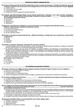 NOÇÕES DE DIREITO ADMINISTRATIVO
21) A posse do futuro servidor do Distrito Federal deve ocorrer no prazo de trinta dias, contados da publicação do ato de
nomeação. Entretanto, esse prazo pode ser prorrogado para ter início após o término das seguintes licenças, EXCETO:
a) Licença-médica.
b) Licença para o serviço militar.
c) Licença-patemidade.
d) Licença por motivo de doença em pessoa da família.
22) A edição, pela Administração Pública, de ato visando condicionar e restringir o uso e gozo de bens, atividades e
direitos individuais em benefício da coletividade, exemplifica a prática do poder_____________. Assinale a alternativa
que completa corretamente a lacuna.
a) Sancionador.
b) De polícia.
c) Regulamentar.
d) Hierárquico.
23) Segundo a Constituição da República, as áreas de atuação de uma fundação serão definidas através_____________ .
Assinale a alternativa que completa corretamente a lacuna.
a) Do seu estatuto social.
b) De decreto do Poder Executivo.
c) De lei complementar.
d) Do seu regimento interno.
24) Visando a execução de determinado decreto, o Ministro de Estado, no âmbito das suas competências, poderá editar
o seguinte ato:
a) Circular.
b) Portaria.
c) Resolução.
d) Instrução.
25) Analise as seguintes afirmações, referentes aos servidores públicos:
I. O servidor público estável somente perderá o cargo em virtude de sentença judicial transitada em julgado ou mediante
processo administrativo em que lhe seja assegurada ampla defesa.
II. Os servidores públicos civis da União, dos Estados, do Distrito Federal e dos Municípios, da administração direta,
autárquica e das fundações públicas que, na data da promulgação da Constituição da República, estavam em exercício,
há pelo menos cinco anos continuados ou não, e que não tenham sido admitidos através de concurso público, são
considerados estáveis no serviço público.
III. As funções de confiança, exercidas preferencialmente por servidores ocupantes de cargo efetivo, e os cargos em comissão,
a serem preenchidos por servidores de carreira nos casos, condições e percentuais mínimos previstos em lei, destinam-se
apenas às atribuições de direção e chefia.
Está correto o que se afirma em:
a) II, apenas.
b) III, apenas.
c) I e II, apenas.
d) I, II e III.
_____________________________________ LEI ORGÂNICA DO DISTRITO FEDERAL_____________________________________
26) Indique a alternativa que NÃO representa objetivo prioritário do Distrito Federal, previsto na sua Lei Orgânica:
a) Preservar os interesses gerais e coletivos.
b) Promover o bem de todos.
c) A saúde pública e o saneamento básico.
d) Garantir a prestação de assistência jurídica integral e gratuita aos que comprovarem insuficiência de recursos
27) A criação de Regiões Administrativas .Assinale a alternativa que completa corretamente a lacuna.
a) é vedada no Distrito Federal.
b) depende de ato regulamentar do Governador do Distrito Federal.
c) independe de lei, desde que não haja previsão de aumento de despesas.
d) depende de lei, aprovada pela maioria absoluta dos membros da Câmara Legislativa.
28) A Lei Orgânica do Distrito Federal prevê, expressamente, que são assegurados aos servidores das empresas públicas
e sociedades de economia mista do Distrito Federal_______________________________________ . Assinale a alternativa
que completa corretamente a lacuna.
a) Atendimento em creche e pré-escola a seus dependentes de até sete anos incompletos, preferencialmente em dependência
do próprio órgão ao qual são vinculados ou, na impossibilidade, em local que pela proximidade permita a amamentação
durante o horário de trabalho, nos doze primeiros meses de vida da criança.
b) Percebimento de adicional de um por cento por ano de serviço público efetivo, nos termos dalei.
c) Participação na elaboração e alteração dos planos de carreira.
d) Contagem, para todos os efeitos legais, do período em que o servidor estiver de licença concedida por junta médica ofic
29) Compete ao Distrito Federal, concorrentemente com a União, legislar sobre:
a) Proteção à infância e à juventude.
b) Trânsito e transporte.
c) Seguridade social.
d) Sistemas de consórcios e sorteios.
6 IBFC_242
 