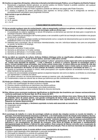 30) Analise as seguintes afirmações, referentes à disciplina da Administração Pública, na Lei Orgânica do Distrito Federal:
I. Ressalvada a legislação distrital aplicável, ao servidor público do Distrito Federal é proibido substituir, sob qualquer
pretexto, trabalhadores de empresas privadas em greve.
II. Os vencimentos dos cargos do Poder Legislativo poderão ser idênticos aos pagos pelo Poder Executivo.
III. É vedada a exigência do exame psicotécnico para ingresso no serviço público, mas é assegurado ao servidor o
acompanhamento psicológico para progressão funcional.
Está correto o que se afirma em:
a) I, apenas.
b) II, apenas.
c) I e III, apenas.
d) I, II e III.
________________________________________ CONHECIMENTOS ESPECÍFICOS________________________________________
31) Ao se estudar qualquer ramo do conhecimento, cabe ao pesquisador conhecer sua gênese, evolução e situação atual
das pesquisas. Em relação ao surgimento da sociologia, pode-se afirmar que:
I. A consolidação do sistema capitalista no século XIX propiciou os elementos que serviram de base para o surgimento da
sociologia enquanto ciência particular.
II. Com o surgimento da sociologia o ser humano passou a ser concebido a partir de sua inserção na sociedade e nos grupos
sociais que o constituem.
III. O campo de estudo da sociologia constitui-se historicamente como o conjunto de relacionamentos que os seres humanos
estabelecem entre si na vida em sociedade.
IV. Interessa para a sociologia, não os indivíduos interrelacionados, mas sim, indivíduos isolados, tais como se comportam
na escola, na família e no emprego.
Das afirmações acima:
a) Somente a afirmativa IV está correta.
b) Somente as afirmativas I e IV estão corretas.
c) Somente as afirmativas I, II e III estão corretas.
d) Somente as afirmativas I, II e IV estão corretas.
32) Ao se referir ao conceito de cultura, Anthony Giddens distingue entre os significados utilizados no cotidiano e o
significado sociológico. A partir do texto abaixo, assinale a alternativa correta:
“Quando, em conversas quotidianas, usamos a palavra “cultura”, pensamos muitas vezes nela como se representasse
as “coisas mais elevadas do espírito” - a arte, a literatura, a música e a pintura. Quando os sociólogos usam o
termo, incluem também essas atividades, mas muitas outras coisas mais. A cultura refere-se aos modos de vida dos
membros de uma sociedade, ou de grupos pertencentes a essa sociedade; inclui o modo como se vestem, as suas
formas de casamento e de família, os seus padrões de trabalho, cerimônias religiosas e atividades de lazer [...].
a) Quando os sociólogos se referem à cultura, estão preocupados com aqueles aspectos da sociedade humana que são
antes herdados do que aprendidos.
b) A cultura de uma sociedade compreende apenas os aspectos tangíveis, tais como os objetos, os símbolos ou a tecnologia
que representam o conteúdo da cultura.
c) Os valores culturais e as normas permanecem sempre os mesmos, pois, são hereditários.
d) Fundamentais a todas as culturas são as ideias que definimos que são consideradas importantes, e desejáveis.
33) Ainda para Giddens, a Carta Universal dos Direitos Humanos de 1948:
a) Contou com a participação de todos os povos e nações.
b) Priorizou direitos econômicos em detrimento dos direitos políticos.
c) Não reconheceu o direito de propriedade como direito econômico.
d) Teve como pressuposto a marca ocidental liberal do discurso dominante.
34) Nos últimos anos ocorreram mudanças significativas na distribuição dos brasileiros por classes socioeconômicas,
conforme publicação da Revista Veja, de 23 de março de 2011.
“A distribuição dos brasileiros por classes socioeconômicas mudou nos últimos cinco anos. Deixou de ter o formato
de pirâmide, típico de países pobres, com grande contingente de baixa renda, e passou a ser um losango, figura
geométrica que se aproxima de uma distribuição socioeconômica mais equilibrada entre os estratos sociais e
freqüente em países desenvolvidos”.
Do ponto de vista sociológico, o fenômeno apontado no texto está associado ao conceito de:
a) cooperação social.
b) ascensão social.
c) elitismo.
d) solidariedade mecânica.
35) A sociologia do trabalho é o ramo da sociologia voltado ao estudo das relações sociais no mundo do trabalho - a
princípio, incluindo basicamente empresas e sindicatos - e às implicações sociais da relação entre trabalho e técnica.
Para diversos autores da sociologia do trabalho, os motivos que precipitaram a crise do modelo fordista/taylorista
de produção, na década de 1970, dizem respeito ao grande “acúmulo de capitais”, entre empresas automobilísticas;
a queda na taxa de lucro causada pelo aumento da formação (qualificação) do trabalho; início do desemprego
estrutural e, em conseqüência, da redução do consumo; crise fiscal do Estado de bem-estar e neoliberalismo/
desregulamentação de direitos e falência do setor público. Esse conjunto de fatores coincidiu com a superação do
modelo fordista/taylorista e o advento do modelo toyotista de produção. Para os teóricos marxistas da sociologia do
trabalho.
Com base no exposto acima, é correto atribuir como característica do toyotismo:
a) Nítida e rígida separação entre elaboração e execução de tarefas.
b) Eliminação do desperdício e controle de qualidade total.
c) Aumento do tempo de duração e uso das mercadorias.
d) Nenhum interesse à noção de operário participativo e integrado ao processo produtivo.
IBFC_242 7
 
