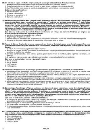 36) Em relação ao objeto e métodos empregados pela sociologia clássica leia as afirmativas abaixo:
I. Karl Marx tem como objeto da sociologia as classes sociais e utiliza o método dialético.
II. Emile Durkheim tem como objeto da sociologia os fatos sociais e utiliza o método da explicação.
III. Max Weber utiliza como objeto da sociologia a ação social e como método a compreensão social.
Estão corretas as afirmativas:
a) As afirmativas I, II e III.
b) Somente a afirmativa II.
c) Somente as afirmativas I e II.
d) Somente a afirmativa I.
37) Na obra Ideologia Alemã de Marx e Engels consta a afirmação de que o desenvolvimento do comércio e navegação
ocorreu mais rápido que a manufatura e transformou as “colônias em grandes consumidores”. A partir desse
momento e sob o controle de algumas nações, o triunfo da liberdade de comércio valeu-se de acordos diplomáticos
que previam “tarifas, proibições e tratados” ou, ainda, guerras, em especial, as guerras marítimas. Desse modo,
segundo os autores, “o coroamento desse período se deu com o “nascimento do comércio, do dinheiro, dos bancos,
das dívidas do Estado, do papel-moeda, das especulações sobre os fundos e as ações, da agiotagem sobre todos os
artigos, do desenvolvimento do sistema monetário em geral”.”
Com base no texto acima, é possível afirmar corretamente em relação aomomento histórico que originou os
acontecimentos econômicos e políticos em questão:
a) aumento simultâneo da população rural e urbana.
b) fragmentação do poder do Estado.
c) advento de novas classes sociais, acirramento da concorrência econômica e o fim das hostilidades entre os países.
d) Aumento da produção, da circulação de mercadorias e do contato entre os países.
38) Apesar de Marx e Engels não terem se preocupado em fundar a Sociologia como uma disciplina específica, nem
estabelecerem fronteiras rígidas entre áreas do conhecimento, forneceram uma importante contribuição às Ciências
Sociais.
I. O estudo da sociedade deve partir de sua base material.
II. A divisão do trabalho acarreta um aumento da solidariedade e cooperação entre os trabalhadores. A falta de regras é que
ocasiona os conflitos nas relações.
III. Os fatos econômicos são a base sobre a qual se apóiam outros níveis da realidade, como a política e a religião, por
exemplo.
IV. O capitalismo representava a expressão da modernização e a racionalização do homem ocidental.
Com base na análise feita, é correto o que se afirma em:
a) II e III, apenas.
b) lie IV, apenas.
c) I e IV, apenas.
d) I e III, apenas.
39) Dentre os autores clássicos da sociologia que estudaram a relação individuo e sociedade, é correto afirmar :
a) Karl Marx concebe a existência de condicionamentos estruturais que levam o indivíduo, os grupos e as classes para
determinados caminhos, sendo impossível a reação e transformação de tais condicionamentos.
b) Émile Durkheim esclarece que a sociedade nem sempre prevalece sobre o indivíduo. As leis e regras dependem dele e
dão sentido de integração entre os membros da sociedade.
c) Max Weber tem como preocupação central compreender o indivíduo e suas ações; a sociedade existe concretamente, mas
não é algo extemo e acima das pessoas; trata-se do conjunto das ações dos indivíduos relacionando-se reciprocamente.
d) Weber concorda com Durkheim quando afirma que as normas, os costumes e as regras sociais não são algo extemo
ao indivíduo, mas estão internalizados e, com base no que traz dentro de si, ele escolhe condutas e comportamentos,
dependendo das situações que se lhe apresentam.
40) Os sociólogos Peter Berger e Thomas Luckmann em discorrendo sobre a construção social da realidade afirmam:
“O que a natureza/biologia oferece ao homem quando ele nasce “não garante sua vida em sociedade”. Ele precisa
adquirir “várias aptidões, aprender as formas de satisfazer as necessidades, apropriar-se do que a sociedade criou
no decurso de seu desenvolvimento histórico”. Assim, habilidades como escovar os dentes, comer com talheres,
escrever, ler um texto, discuti-lo etc., não são aptidões transmitidas por hereditariedade biológica, mas adquiridas no
decorrer da vida, mediante o processo de apropriação da cultura”.
Com base no texto acima, assinale a alternativa CORRETA.
a) A formação de aptidões implica o contato com o mundo dos objetos e a experiência socio-histórica que a humanidade
produz (arte, instrumentos, tecnologia, conceitos, ideias).
b) As manifestações de individualismo significam ausência de interação cultural.
c) Em razão de ser livre e racional, o homem já nasce socializado.
d) A superioridade das condições biológicas dispensa a necessidade de alguns homens de se apropriarem da cultura para
viver em sociedade.
41) O sociólogo alemão Ulrich Beck concebe as mudanças nos modelos de emprego, o declínio da influência da tradição
e do costume sobre a autoidentidade, o desgaste dos paradigmas familiares tradicionais e a democratização dos
relacionamentos como características presentes na sociedade contemporânea. Esses elementos referem-se a:
a) Discriminação social.
b) Reestruturação global.
c) Sociedade de risco.
d) Diáspora global.
8 IBFC 242
 