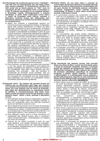 6 IBFC_07 - VERSÃO A
32)	A Sociologia não se defronta apenas com a “realidade”,
mas lida com as interpretações que são feitas sobre
essa mesma realidade. O conhecimento científico da
vida social não se baseia apenas no “fato”, mas na
concepção do fato e na relação entre a concepção e
o fato. A reflexão sociológica só se completa quando
a Sociologia analisa sociologicamente a própria
Sociologia. A partir desta explanação inicial sobre
o ‘status da sociologia como ciência’, assinale a
alternativa incorreta acerca das elaborações dos
pensadores clássicos (o método funcionalista, dialético
e o compreensivo).
a)
	
Weber tem presente a singularidade histórica do
momento que cerca a produção sociológica.Aintegração
lógica está contida estritamente no interior de cada
tipo ideal, articulando os seus componentes. A eficácia
metodológica do “tipo ideal”, contudo, esgota-se quando
se esgota a racionalidade da realidade a partir da qual
o tipo é construído. A apreensão intelectual da realidade
“caótica” se torna possível a partir de um instrumento - o
tipo ideal - que permita compreendê-la ordenadamente.
b)
	
Em Durkheim o princípio da integração é empregado
em termos completamente diversos, a começar porque
a vida social não é concebida em termos históricos,
como realidade qualitativamente diferente da natureza.
Ele aparece marcadamente sob a concepção de
solidariedade.Essaperspectivaimplicaemsolidariedade
entre a consciência coletiva e o substrato da vida social,
entre as normas de conduta e a orientação das relações
sociais que elas regulam.
c)
	
Para Marx, cujo conhecimento sociológico é constituído
pelo princípio da contradição, a realidade social é
histórica. Consequentemente deve ser analisada pela
utilização de um método que retenha essa historicidade.
Nesse caso, o homem como produtor de sua própria
história está no centro de suas preocupações.
d)
	
Para Durkheim, as falências e as greves são anormais
e, por isso, devem ser submetidas a uma espécie de
terapia sociológica que restaure o estado de eunomia,
de normalidade. Para Marx essas tensões não são
acidentais nem anômalas - elas são inerentes à
constituição da formação social socialista. São as
próprias condições sociais responsáveis pela produção
da concepção de normalidade que são responsáveis
pela exploração que exprime as contradições nestas
sociedades aparentemente igualitárias.
33)	Segundo Lênin: “As classes são grandes grupos de
homens que se diferenciam pelo lugar que ocupam
num sistema historicamente determinado de produção
social, por suas relações com os meios de produção,
pelo papel que desempenham na organização social
do trabalho, e, consequentemente, pelo modo como
obtêm a parte da riqueza social de que dispõem e pelo
tamanho desta”. Sobre o tema, assinale a alternativa
correta:
a)
	
Esta definição abrange todas as implicações e aspectos
do conceito de classe social na literatura marxista, e
deve ser considerada como uma definição exaustiva
acerca do fenômeno social em curso.
b)
	
Se as relações dos homens com os meios de produção
determinam a existência de agrupamentos humanos que
chamamos de “classe”, é porque as forças e as relações
de produção dão a cada estrutura socioeconômica, e a
cada etapa histórica, o seu conteúdo e a sua forma.
c)
	
Essa definição mostra qual é a base econômica da
constituição das classes sociais, para o marxismo,
critério fundamental para a desintegração em relação
aos meios de produção.
d)
	
Trata-se de um critério concebido a partir de uma
visão aleatória e da análise estrutural da sociedade.
Portanto, os critérios devem ser observados isolados
ou combinados, estabelecendo-se um conceito objetivo
para a explicação histórica.
34)	Robert Nisbet, em seu texto sobre o conceito de
comunidade, aponta que a ideia de comunidade abrange
todas as formas de relacionamento caracterizadas por
um grau elevado de intimidade pessoal, profundeza
emocional, engajamento moral, coerção social e
continuidade no tempo. A partir desta conceituação,
assinale a alternativa correta:
a)
	
A comunidade encontra seu fundamento no homem
visto em sua totalidade e não neste ou naquele papel
que possa desempenhar na ordem social, encarada
separadamente. A comunidade é a fusão do sentimento
e do pensamento, da tradição e da ligação intencional,
da participação e da volição.
b)
	
O elemento fundamental do liame comunitário é a
síntese real ou imaginária, representada no mesmo
ambiente social pelas relações não comunitárias de
competição ou conflito, utilidade ou consentimento
contratual.
c)
	
As comunidades são grupos sociais exclusivos e
segmentários, geográficos ou territorialmente definidos,
dentro dos quais os homens podem seguir todo o
curso de sua vida. As divisões internas - família, clãs
ou linhagens, classes, grupos étnicos, associações,
proporcionam uma identidade social única, que forçam
o indivíduo a descumprir as regras internas para
transcenderem as exigencias de muitos outros grupos.
d)
	
A sociedade comunitária é tipicamente pequena, com
uma divisão simples do trabalho e, consequentemente,
propiciando a difusão e diferenciação de papéis. As
famílias e outros grupos primários (informais) constituem
as unidades importantes dentro da sociedade com um
todo, e compete-lhes viver segundo os padrões de
respeito, lealdade, afeto ou amor, e cumprir obrigações
especificamente definidas.
	
35)	Da reprodução das relações sociais, este conceito
aflora nas obras de Marx, a partir da formulação sobre
o modo de produção capitalista. Designa o resultado
global das relações de antagonismo: salário/ capital,
proletariado/ burguesia. Mostra a gênese das relações
de produção capitalistas específicas da sociedade
burguesa: a relação ‘capital- trabalho’, a mais-valia,
o sobretrabalho, e o sobreproduto social captados e
geridos pela burguesia, segundo os seus interesses de
classe.Apartirdesteprincípionorteadordopensamento
marxista, aponte a alternativa INCORRETA:
a)
	
Marx hesitou entre as noções de sujeito, de sistema e
de modo de produção. Para ele, o conceito de sujeito
pareceu demasiado impreciso, embora permitisse
imputar a esta ou aquela classe um determinado projeto
político. Sobre o conceito de sistema, considerou-o
demasiado rígido. O modo de produção teve, para
Marx, as vantagens do “sistema”, sem ter dele a rigidez,
e as vantagens do “sujeito”, sem a sua ambiguidade.
b)
	
Todo crescimento econômico pressupõe,
simultaneamente, a reprodução ampliada da força
de trabalho e da maquinaria: por outras palavras, do
capital constante e do capital variável. Marx mostra que
o capitalismo não as realiza sem períodos cruciais, em
que se defrontam as autorregulações espontâneas e os
conflitos. São as crises econômicas.
c)
	
Marx previa o advento de uma sociedade inteiramente
nova, a sociedade comunista, precedida de um período
de transição (o socialismo). A própria revolução política
devia preparar, preceder, organizar esta transição
mais ou menos longa, caracterizada pelo crescimento
finalmente harmonizado das forças produtivas,
orientado segundo as necessidades sociais, finalmente
determinantes e determinadas.
d)
	
Para Marx, a dominação da natureza se separa da
sua apropriação pelo “homem”. Ele nunca põe em
dúvida a possibilidade e a necessidade de um salto
qualititativo no processo, que interrompa as relações
sociais capitalistas, assegurando a continuidade do
próprio processo. Marx não ignorava que as relações de
exploração e de alienação são duplicadas e reforçadas
por relações de poder e de independência e que as
relações sociais, quando se constituem, aparecem na
sua realidade e verdade.
www.pciconcursos.com.br
 
