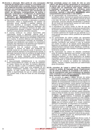 8 IBFC_07 - VERSÃO A
39)	Anomia e alienação. Marx partia de uma concepção
imanente da relação entre o homem e a sociedade e do
valor da liberdade sobre a coerção. Estava interessado
nos problemas do poder e de transformação. Durkheim,
parte de uma concepção transcendental e do valor da
coerção moral, e se interessava pela manutenção da
ordem. As definições contemporâneas de anomia e
alienação confundiram e modificaram os significados
clássicos destes conceitos. Desta forma, assinale
a alternativa que DESCONSIDERA as concepções
elaboradas por Marx e Durkheim acerca deste conceitos.
a)
	
Nas obras de Marx e Durkheim, a alienação e a anomia
descrevem, crítica e negativamente, os estados de
desordem social, referidos a padrões utópicos do
bem-estar humano e societário. Contêm diretivas
éticas e políticas radicais e diferentes ideologias; são
contraconceitos, com distintas diretrizes de ação, mas
de perspectivas opostas e polares, buscando causas
distintas e propugnando diferentes soluções.
b)
	
A anomia centra-se na cultura transmitida pela
organização social; a alienação volta-se para a
hierarquia do controle no interior da própria organização
social. Para Marx, alienar-se da sociedade é alienar-se
de si mesmo. A anomia refere-se aos obstáculos que
existem no funcionamento ordenado da sociedade; a
alienação aos obstáculos que existem no crescimento
produtivo dos indivíduos e às barreiras que impedem a
transformação adaptada ao sistema social.
c)
	
Considerada fora de qualquer contexto histórico
particular, a anomia se refere aos problemas de
controle social em um sistema social. A anomia é um
estado social de anarquia ou de ausencia de normas. A
alienação representa mais um problema de legitimidade
do controle social do que de sua adequação; é um
problema de poder, entendido como dominação,
dimensão esta conspicuamente ausente da perspectiva
da anomia.
d)
	
A desumanização estabeleceu-se e os conceitos
foram transmutados em coisas, ao invés de avaliarem
as coisas. Deixou de ser claro; os homens alienados
o são em relação a quê? O problema intelectual da
desumanização é como fazer uma avaliação de um
esforço insatisfatório admitido como uma descrição
objetiva, ou pelo menos como avaliação do outro.
Existe a argumentação de que os valores realmente
não contam mais, e isto em nome de uma Sociologia
objetiva.
40)	Toda sociedade possui um modo de vida ou uma
cultura, que define modos apropriados ou necessários
de pensar, agir, sentir. Usada na pesquisa sociológica,
a cultura tem um significado mais amplo, refere-se
à totalidade do que aprendem os indivíduos como
membros da sociedade. A partir desta referência
conceitual, assinale a alternativa INCORRETA sobre
comportamento padronizado e vida coletiva.
a)
	
As regularidades de comportamento, em si mesmas,
constituem cultura. Ocorrem em grande parte porque os
homens possuem cultura, têm padrões comuns do bom
e do mau, do certo e do errado, do apropriado e não
apropriado, possuem atitudes semelhantes e partilham
de um fundo de conhecimento acerca do meio social,
biológico e físico, em que vivem.
b)
	
A importância da cultura reside no fato de que ela
proporciona o conhecimento e as técnicas que permitem
ao homem sobreviver, física e socialmente, e dominar e
controlar, a medida do possível, o mundo que o rodeia.
O homem sobrevive em função do que aprende e é o
único animal que possui cultura, podendo ser aprendida
e partilhada.
c)
	
Os componentes da cultura podem ser agrupados
em três grandes categorias: as instituições (as regras
ou normas que governam o comportamento), como
padrões normativos que definem o que se entende
por modos de ação ou de relação social adequados,
legítimos ou esperados; as idéias (toda a variedade de
conhecimentos e crenças morais, filosóficas, científicas,
históricas) abrangem uma variada e complexa gama de
fenômenos sociais.
d)
	
Na organização da cultura há relações complexas
entre os diversos elementos que formam o todo entre
instituições e valores, entre valores e artefatos. Tais
relações constituem um tema significativo de análise
sociológica. Essa análise pode permanecer no nível da
cultura em geral, ou, pode ser dirigida para uma cultura
específica, um conjunto ou sistema de instituições,
valores, crenças e objetos possuídos por determinado
grupo de pessoas.
41)	Os conceitos de “papel e status” têm importância
central na análise da interação social. Proporcionam
um elo entre as análises da sociedade e da cultura, e
são de considerável valor para estabelecer as relações
entre o indivíduo e sua cultura e sociedade. Sobre esse
tema, assinale a alternativa INCORRETA.
a)
	
Os conceitos de papel e status derivam de certas
observações básicas sobre a natureza das instituições.
Quando se considera a variedade de normas sociais ou
padrões de comportamento evidencia-se que alguns se
aplicam a grupos limitados, outros apenas uma pessoa
e poucos se aplicam universalmente ao conjunto das
pessoas. Status é a posição socialmente identificada;
papel é o padrão de comportamento esperado ou
exigido de pessoas que ocupam determinado status.
b)
	
Em todas as sociedades se edificam papéis diferentes
sobre os fatos da idade e do sexo. Outras características
biológicas são, universalmente, tomadas como base
de status e papéis distintos. A totalidade dos papéis
e status emerge do próprio processo do viver coletivo,
apesar de não haver uma divisão econômica do trabalho
que envolve posições e obrigações. Entre os muitos
status que os homens podem vir a ocupar, podemos
distinguir os atribuídos, os adquiridos e os excluídos.
c)
	
É nova no conceito de ‘papel’ a tentativa de organizar
sistematicamente o conhecimento, de testar as idéias
valendo-se do acúmulo de provas e de secundar o
conhecimento, passando além das percepções originais.
Os papéis sociais também são apreendidos à medida
que homens e mulheres adquirem cultura de seu grupo,
embora os papéis possam ser desempenhados sem
consciencia do seu caráter social.
d)
	
Os elementos de um papel social são óbvios e sutis. A
tarefa importante da Sociologia consiste em descobrir
não somente as normas óbvias e explícitas que definem
e regulam as ações dos homens, mas também aquelas
que permanecem habitualmente escondidas debaixo da
superfície. Os homens representam ou desempenham
papéis sociais; preenchem ou ocupam status.
www.pciconcursos.com.br
 