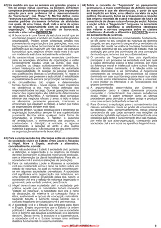 9IBFC_07 - VERSÃO A
42)	Na medida em que se reúnem em grandes grupos a
fim de atingir metas coletivas, os homens enfrentam
complexos problemas de organização. Uma importante
solução para este problema foi o desenvolvimento
da “burocracia”, que Robert K. Merton define como
“estrutura social formal, racionalmente organizada, que
envolve padrões claramente definidos de atividades
nos quais, de uma forma, ideal, toda a série de ações
se relaciona funcionalmente com os propósitos da
organização”. Acerca do conceito de burocracia,
assinale a alternativa INCORRETA.
a)
	
A burocracia é uma forma de estrutura social que se
encontranogovernoetambémemmuitasoutrasgrandes
organizações. Podem existir diferenças amplas nos
pormenores da organização e das operações, mas, nos
traços gerais,os tipos de burocracia são semelhantes e
permitem que se imaginem um “tipo ideal” de estrutura
burocrática, que, segundo Weber, nada mais é do que
um modelo de estrutura racionalmente ordenada.
b)
	
As características burocráticas essenciais contribuem
para as operações eficientes da organização e estão
funcionalmente ligadas umas às outras. São elas:
I. posições ou cargos cuidadosamente definidos; II.
ordem hierárquica com limites nítidos de autoridade
e responsabilidade; III. seleção de pessoal estribada
nas qualificações técnicas ou profissionais; IV. regras e
regulamentos que governam a ação oficial; V. estabilidade
e possibilidade de carreira por promoção na hierarquia.
c)
	
As circunstâncias dão origem a determinadas
formas burocráticas - novas regras, maior insistência
na obediência a ela, mais nítida definição das
responsabilidades do cargo. Que as operações reais no
interior das organizações são totalmente determinadas
pelo plano burocrático. A burocracia ideal consegue
eliminar dos negócios oficiais o amor, o ódio e todos
os elementos puramente pessoais, irracionais e
emocionais que escapam o cálculo, a saber que todas
as organizações atingem este ideal.
d)
	
Segundo Weber, “a razão decisiva para o progresso da
organização burocrática sempre foi sua superioridade
puramente técnica sobre qualquer outra forma de
organização. A precisão, a rapidez, a ausencia
de ambiguidade, o conhecimento dos arquivos, a
continuidade, a discrição, a unidade, a rigorosa
subordinação, a redução do atrito e dos custos
materiais e pessoais - são elevados ao seu ponto ótimo
na organização estritamente burocrática”.
43)	Para a compreensão das diferenças entre os conceitos
de sociedade civil e de Estado, entre Locke e Rosseau
e Hegel, Marx e Engels, assinale a alternativa,
conceitualmente, correta:
a)
	
Marx não subordina o Estado à sociedade civil, portanto
a definição, a organização e os objetivos do Estado
deverão acordar com as relações materiais de produção,
sem a intervenção da classe trabalhadora. Para ele, a
sociedade civil é estrutura (relações de produção).
b)
	
Para os naturalistas Locke e Rosseau a sociedade
civil era considerada como o reino da ordem sobre um
estado de natureza, no qual os homens encontravam-
se em algumas sociedades pré-estatais. A sociedade
civil significava uma organização dos indivíduos, em
uma entidade coletiva governada pelas leis. Assim, a
sociedade civil era o estado de natureza organizado e
governado pela vontade coletiva, pelo Estado.
c)
	
Hegel denominava sociedade civil a sociedade pré-
política, aquela que os naturalistas tinham nomeado
“estado de natureza”. A sociedade civil era o reino
da dissipação, da miséria e da corrupção física e
ética, exatamente o oposto da concepção naturalista.
Segundo Mouffe, é somente nesse sentido que o
conceito hegeliano de sociedade civil é pré-marxista.
d)
	
A sociedade civil e o Estado são antíteses para Marx
e Engels. Engels argumentou que o Estado (a ordem
política) é o elemento subordinado, ao que a sociedade
civil (o domínio das relações econômicas) é o elemento
decisivo. Dessa forma, a estrutura e a superestrutura,
a sociedade civil e o Estado formam uma antítese
dialética fundamental no sistema marxista.
44)	Sobre o conceito de “hegemonia” no pensamento
gramsciano, a maior contribuição de Antonio Gramsci
ao marxismo é que ele sistematizou, a partir do que
está implícito em Marx, uma ciência marxista da ação
política. Ele assumiu todos os pressupostos a respeito
das origens materiais de classe e do papel da luta e da
consciência de classe na transformação social. Adotou
a noção sobre a “hegemonia” burguesa na sociedade
civil, o que significou o predomínio ideológico
dos valores e normas burguesas sobre as classes
subalternas. Assinale a alternativa INCORRETA acerca
do pensamento de Gramsci.
a)
	
Aoriginalidade de Gramsci, como marxista, fundamenta-
se em parte no seu conceito da natureza do domínio
burguês; em seu argumento de que a força verdadeira do
sistema não reside na violência da classe dominante ou
no poder coercitivo do seu aparelho de Estado, mas na
aceitação por parte dos dominados de uma concepção
de mundo que pertence aos seus dominadores.
b)
	
O conceito de “hegemonia” tem dois significados
principais: é um processo na sociedade civil pelo qual
a classe dominante exerce o total controle, por meio
da liderança moral e intelectual sobre outras frações
aliadas da classe dominante; é a relação entre as
classes dominantes e as dominadas. A hegemonia
compreende as tentativas bem-sucedidas da classe
dominada em usar sua liderança para impor sua visão
de mundo como inteiramente abrangente e universal,
e para moldar os interesses e as necessidades dos
grupos dominantes.
c)	A argumentação desenvolvida por Gramsci é
compreender como a classe dominante procurou
conquistar o consentimento das classes subalternas
desse modo; e assim entender como as últimas
procederam para derrubar a ordem antiga e produzir
uma nova ordem de liberdade universal.
d)
	
Para Gramsci, a explicação para o consentimento das
classes subalternas reside no poder da consciencia e
da ideologia. Mas, concomitantemente, nessa própria
consciencia de que pode consentir nas relações da
sociedade capitalista repousam os fundamentos de uma
estratégia para obter o consentimento ativo das massas,
por meio de sua auto-organização, começando pela
sociedade civil e em todos os aparelhos hegemônicos.
www.pciconcursos.com.br
 