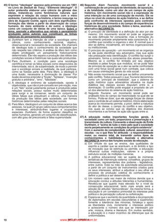 10 IBFC_07 - VERSÃO A
45)	O termo “ideologia” aparece pela primeira vez em 1801
no Livro de Destutt de Tracy, “Eléments Idéologie”. O
autor pretendia elaborar uma ciência da gênese das
ideias, tratando-as como fenômenos naturais que
exprimem a relação do corpo humano com o meio
ambiente. Caminhando na história, o termo ressurge na
obra de Augusto Comte, agora com dois significados:
formação das ideias a partir da observação do corpo
humano, do meio ambiente e do outro; e ideologia
como um conjunto de ideias de uma época. Sobre o
tema, assinale a alternativa que retrata o pensamento
produzido pelos autores que constituem as linhas
clássicas do pensamento sociológico.
a)
	
Durkheim tem a intenção de criar a sociologia como
ciência, como conhecimento racional, objetivo,
observacional e necessário da sociedade. Ele chamará
de ideologia todo o conhecimento da sociedade que
não respeite tais critérios. A análise de Marx tem como
objeto privilegiado um pensamento historicamente
determinado. Ele não separa a produção das idéias das
condições sociais e históricas nas quais são produzidas.
b)
	
Para Durkheim, a condição para uma sociologia
científica é tomar os fatos sociais como desprovidos de
interioridade, isto é, de subjetividade, de modo a permitir
que o sociólogo encare a realidade, da qual participa,
como se fizesse parte dela. Para Marx, a ideologia é
uma ilusão, necessária à dominação de classe. Por
ilusão devemos entender a “ficção”, “fantasia”, “invenção
gratuita e arbitrária”, “erro”, “falsidade”.
c)
	
A ideologia é sinônimo de subjetividade, oposta à
objetividade, que não é pré-conceito em pré-noção, mas
é um “fato” social justamente porque é produzida pelas
relações sociais, possui razões muito determinadas
para surgir e se conservar, sendo um conjunto de
idéias falsas que prejudicam a ciência, uma maneira
da produção das ideias pela sociedade, por formas
históricas determinadas pelas relações sociais.
d)
	
Para Marx, ideologia é um conjunto de idéias acerca das
pessoas, na qual um grupo valora seus comportamentos
e interesses, atribuindo-lhes lugares e ocupações
especiais. Durkheim, de forma superior classifica os
seres humanos, gerando um conjunto de classificações,
com alto grau de preconceito e falsa superioridade.
46)	Segundo Alain Touraine, movimento social é a
combinação de um princípio de identidade, de oposição,
e de totalidade, como um ator de um campo de ação
histórica. Um movimento social não é a expressão de
uma intenção ou de uma concepção de mundo. Ele se
situa no nível do sistema da ação histórica, e se define
pelo confronto de interesses opostos para controlar
forças de desenvolvimento e do campo de experiências
históricas de uma sociedade. Sobre o tema, assinale a
alternativa INCORRETA.
a)
	
O princípio de identidade é a definição do ator por ele
mesmo. Um movimento social só pode se organizar
se esta definição for consciente; mas a formação do
movimento precede amplamente esta consciencia. É o
conflito que constitui e organiza o ator. É normal que o
ator se defina, inicialmente, em termos organizacionais
ou institucionais.
b)
	
O princípio de oposição - um movimento só se organiza
se ele pode identificar seu adversário, mas sua ação
não pressupõe esta identificação. O conflito faz surgir o
adversário, forma a consciencia dos atores presentes.
Mesmo se o conflito for limitado por seu objetivo
imediato e pelas forças que mobiliza, só se pode falar
de princípio de oposição se o ator se sente confrontado
com uma força social geral num combate, que coloca
em causa orientações gerais da vida social.
c)
	
Não existe movimento social que se defina unicamente
pelo conflito. Todos possuem o que Touraine denominou
como um “princípio de totalidade”, que o sistema de
ação histórica cujos adversários situados na dupla
dialética das classes sociais disputam entre si, a
dominação. O conflito pode engajar a propósito de um
só dos elementos do sistema de ação histórica.
d)
	
Segundo Touraine, um movimento social pode ser
analisado fora do campo da historicidade na qual ele se
formou. Pode-se dizer, que ele agrega forças de classe
para o controle de um sistema histórico.Alivre elaboração
acerca do movimento permite, a priori, definir a natureza
do ator de classe, o campo do conflito e seu objetivo,
nos quais se conclui que os objetivos dos diversos
movimentos e as formas de ação são iguais entre si.
47)	A educação realiza importantes funções gerais. À
sociedade como um todo, proporciona a preservação e a
transmissão da cultura. Consoante a observação de Émile
Durkheim, é “acima de tudo o meio pelo qual a sociedade
recria perpetuamente as condições da própria existencia”.
Com o aumento da complexidade cultural, assumiram as
escolas - ou o que lhes foi atribuída - a responsabilidade
maior, ou mesmo total, de transmitir certos tipos de
conhecimentos e habilidades. Assinale a alternativa
INCORRETA acerca das funções sociais da educação.
a)
	
Em virtude do que se ensina, das qualidades de
espírito e caráter que se acentuam, e do âmbito e tipo
de inovação que se estimula ou permite, a educação
influencia outras instituições, valores e a própria
estrutura social, de múltiplas maneiras.
b)
	
A política educacional não se sujeita às inúmeras
tentativas de intervenção externa: conselhos, grupos de
interesses, representantes dos poderes - legislativos,
entre outros. Está na mão da autoridade educacional,
a partir de um conjunto de instrumentos criados para
os seus interesses, atribuir e adjudicar o seu olhar ao
processo de produção coletiva do conhecimento e
definir a política a ser desenvolvida.
c)
	
Um número cada vez maior de indícios denota que a
educação conduz a atitudes tolerantes e humanitárias.
Revelou-se que quanto mais elevado for o nível da
consecução educacional, tanto mais ampla será a
adoção de atitudes “democráticas”. Da mesma forma, a
educação é um correlativo primordial do interesse pela
política e da percepção cultural ou sofisticação.
d)
	
Espera-se que o aumento da quantidade e da proporção
de diplomados em escolas (secundárias e superiores)
fomente a tolerância das minorias, fortaleça o apoio
as liberdades civis, incremente o interesse político
e acrescente o número dos que se interessam por
arte, música, drama e literatura. Em muitos sentidos,
a educação é o maior incentivo de diferenças que de
uniformidades.
www.pciconcursos.com.br
 