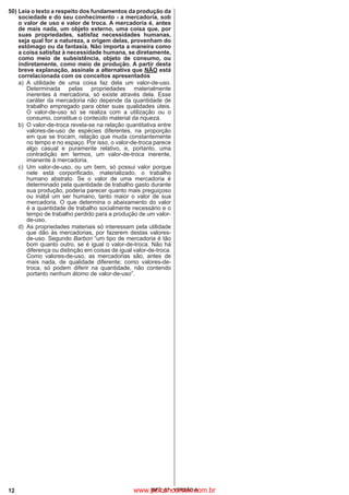 12 IBFC_07 - VERSÃO A
50)	Leia o texto a respeito dos fundamentos da produção da
sociedade e do seu conhecimento - a mercadoria, sob
o valor de uso e valor de troca. A mercadoria é, antes
de mais nada, um objeto externo, uma coisa que, por
suas propriedades, satisfaz necessidades humanas,
seja qual for a natureza, a origem delas, provenham do
estômago ou da fantasia. Não importa a maneira como
a coisa satisfaz à necessidade humana, se diretamente,
como meio de subsistência, objeto de consumo, ou
indiretamente, como meio de produção. A partir desta
breve explanação, assinale a alternativa que NÃO está
correlacionada com os conceitos apresentados
a)
	
A utilidade de uma coisa faz dela um valor-de-uso.
Determinada pelas propriedades materialmente
inerentes à mercadoria, só existe através dela. Esse
caráter da mercadoria não depende da quantidade de
trabalho empregado para obter suas qualidades úteis.
O valor-de-uso só se realiza com a utilização ou o
consumo, constitue o conteúdo material da riqueza.
b)
	
O valor-de-troca revela-se na relação quantitativa entre
valores-de-uso de espécies diferentes, na proporção
em que se trocam, relação que muda constantemente
no tempo e no espaço. Por isso, o valor-de-troca parece
algo casual e puramente relativo, e, portanto, uma
contradição em termos, um valor-de-troca inerente,
imanente à mercadoria.
c)
	
Um valor-de-uso, ou um bem, só possui valor porque
nele está corporificado, materializado, o trabalho
humano abstrato. Se o valor de uma mercadoria é
determinado pela quantidade de trabalho gasto durante
sua produção, poderia parecer quanto mais preguiçoso
ou inábil um ser humano, tanto maior o valor de sua
mercadoria. O que determina o abaixamento do valor
é a quantidade de trabalho socialmente necessário e o
tempo de trabalho perdido para a produção de um valor-
de-uso.
d)
	
As propriedades materiais só interessam pela utilidade
que dão às mercadorias, por fazerem destas valores-
de-uso. Segundo Barbon “um tipo de mercadoria é tão
bom quanto outro, se é igual o valor-de-troca. Não há
diferença ou distinção em coisas de igual valor-de-troca.
Como valores-de-uso, as mercadorias são, antes de
mais nada, de qualidade diferente; como valores-de-
troca, só podem diferir na quantidade, não contendo
portanto nenhum átomo de valor-de-uso”.
www.pciconcursos.com.br
 