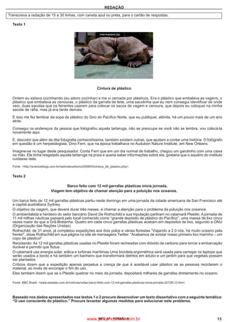 IBFC_07 - VERSÃO A 13
REDAÇÃO
Transcreva a redação de 15 a 30 linhas, com caneta azul ou preta, para o cartão de respostas.
	
Texto 1
Cintura de plástico
	
Ontem eu estava cozinhando (eu adoro cozinhar) e me vi cercada por plásticos. Era o plástico que embalava as vagens, o
plástico que embalava as cenouras, o plástico da garrafa de leite, uma sacolinha que eu nem consegui identificar de onde
veio, duas sacolas que os feirantes usaram para colocar os sacos de vagem e cenoura, que depois eu coloquei na minha
sacola de ráfia, mas já era tarde demais.
	
E isso me fez lembrar da sopa de plástico do Giro do Pacífico Norte, que eu publiquei, atônita, há um pouco mais de um ano
atrás.
	
Consegui os endereços da pessoa que fotografou aquela tartaruga, não se preocupe se você não se lembra, vou colocá-la
novamente aqui.
	
E, descobri que além da dita fotografia conhecidíssima, também existem outras, que ajudam a contar uma história. O fotógrafo
em questão é um herpetologista, Dino Ferri, que na época trabalhava no Audubon Nature Institute, em New Orleans.
	
Imagine-se no lugar deste pesquisador. Conta Ferri que em um dia normal de trabalho, chegou um garotinho com uma caixa
na mão. Ele tinha resgatado aquela tartaruga na praia e queria saber informações sobre ela, gostaria que o aquário do instituto
cuidasse dela.
	
Fonte: <http://scienceblogs.com.br/rastrodecarbono/2009/03/cintura_de_plastico.php>.
	
Texto 2
	 Barco feito com 12 mil garrafas plásticas inicia jornada.
Viagem tem objetivo de chamar atenção para a poluição nos oceanos.
	
Um barco feito de 12 mil garrafas plásticas partiu neste domingo em uma jornada da cidade americana de San Francisco até
a capital australiana Sydney.
	
O objetivo da viagem, que deverá durar três meses, é chamar a atenção para o problema da poluição nos oceanos.
	
O ambientalista e herdeiro do setor bancário David De Rothschild e sua tripulação partiram no catamarã Plastiki. A jornada de
11 mil milhas náuticas passará pelo local conhecido como “grande depósito de plástico do Pacífico”, uma massa de lixo cinco
vezes maior do que a Grã-Bretanha. Quatro em cada cinco garrafas plásticas acabam em depósitos de lixo, segundo a ONU
(Organização das Nações Unidas).
	
Rothschild, de 31 anos, já completou expedições aos dois polos e várias florestas.“Viajando a 2.0 nós, há muito oceano pela
frente!”, disse Rothschild em sua página no site de mensagens Twitter. “Acabamos de avistar nosso primeiro lixo marinho – um
copo de plástico!”
	
Reciclando: As 12 mil garrafas plásticas usadas no Plastiki foram recheadas com dióxido de carbono para tornar a embarcação
durável e permitir que flutue.
	
O catamarã usa energia solar, eólica e turbinas marítimas.Uma bicicleta ergométrica será usada para carregar os laptops que
serão usados a bordo e há também um banheiro que transformará detritos em adubo e um jardim para que vegetais possam
ser plantados.
	
Críticos dizem que a expedição apenas perpetua a crença de que é aceitável usar plástico se as pessoas reciclarem o
material, ao invés de encorajar o fim do uso.
	
Eles também dizem que se o Plastiki quebrar no meio da jornada, depositará milhares de garrafas diretamente no oceano.
Fonte: BBC Brasil. <www.estadao.com.br/noticias/vidae,barco-feito-com-12-mil-garrafas-plasticas-inicia-jornada,527281,0.htm>.
	 Baseado nos dados apresentados nos textos 1 e 2 procure desenvolver um texto dissertativo com a seguinte temática:
“O uso consciente do plástico.” Procure levantar algumas medidas para solucionar este problema.
www.pciconcursos.com.br
 