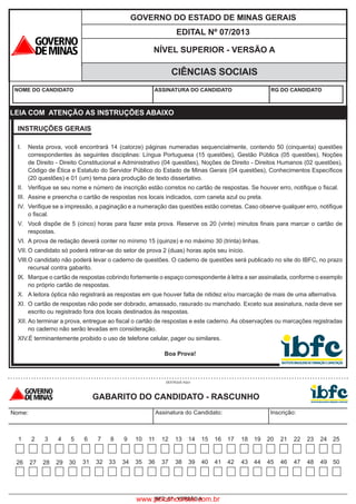 IBFC_07 - VERSÃO A
GOVERNO DO ESTADO DE MINAS GERAIS
NÍVEL SUPERIOR - VERSÃO A
CIÊNCIAS SOCIAIS
NOME DO CANDIDATO ASSINATURA DO CANDIDATO RG DO CANDIDATO
EDITAL Nº 07/2013
INSTRUÇÕES GERAIS
I.	 Nesta prova, você encontrará 14 (catorze) páginas numeradas sequencialmente, contendo 50 (cinquenta) questões
correspondentes às seguintes disciplinas: Língua Portuguesa (15 questões), Gestão Pública (05 questões), Noções
de Direito - Direito Constitucional e Administrativo (04 questões), Noções de Direito - Direitos Humanos (02 questões),
Código de Ética e Estatuto do Servidor Público do Estado de Minas Gerais (04 questões), Conhecimentos Específicos
(20 questões) e 01 (um) tema para produção de texto dissertativo.	
II.	 Verifique se seu nome e número de inscrição estão corretos no cartão de respostas. Se houver erro, notifique o fiscal.
III.
	
Assine e preencha o cartão de respostas nos locais indicados, com caneta azul ou preta.
IV.	 Verifique se a impressão, a paginação e a numeração das questões estão corretas. Caso observe qualquer erro, notifique
o fiscal.	
V.
	
Você dispõe de 5 (cinco) horas para fazer esta prova. Reserve os 20 (vinte) minutos finais para marcar o cartão de
respostas.
VI.	 A prova de redação deverá conter no mínimo 15 (quinze) e no máximo 30 (trinta) linhas.	
VII.	O candidato só poderá retirar-se do setor de prova 2 (duas) horas após seu início.	
VIII.	O candidato não poderá levar o caderno de questões. O caderno de questões será publicado no site do IBFC, no prazo
recursal contra gabarito.	
IX.	 Marque o cartão de respostas cobrindo fortemente o espaço correspondente à letra a ser assinalada, conforme o exemplo
no próprio cartão de respostas.	
X.	 A leitora óptica não registrará as respostas em que houver falta de nitidez e/ou marcação de mais de uma alternativa.	
XI.	 O cartão de respostas não pode ser dobrado, amassado, rasurado ou manchado. Exceto sua assinatura, nada deve ser
escrito ou registrado fora dos locais destinados às respostas.	
XII.	Ao terminar a prova, entregue ao fiscal o cartão de respostas e este caderno. As observações ou marcações registradas
no caderno não serão levadas em consideração.	
XIV.É terminantemente proibido o uso de telefone celular, pager ou similares.	
	
Boa Prova!
LEIA COM ATENÇÃO AS INSTRUÇÕES ABAIXO
Nome: Assinatura do Candidato: Inscrição:
DESTAQUE AQUI
GABARITO DO CANDIDATO - RASCUNHO
1 2 3 4 5 6
31
7
32
8
33
9
34
10
35
11
36
12
37
13
38
14
39
15
40
16
41
17
42
18
43
19
44
20
45
21
46
22
47
23
48
24
49
25
5026 27 28 29 30
www.pciconcursos.com.br
 
