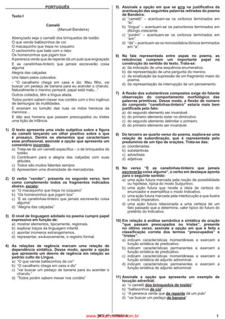 1IBFC_07 - VERSÃO A
PORTUGUÊS
	
Texto I
				
Camelô
				
(Manuel Bandeira)
Abençoado seja o camelô dos brinquedos de tostão:
O que vende balõezinhos de cor
O macaquinho que trepa no coqueiro
O cachorrinho que bate com o rabo
Os homenzinhos que jogam box
Aperereca verde que de repente dá um pulo que engraçado
	
E as canetinhas-tinteiro que jamais escreverão coisa
alguma
	
Alegria das calçadas
	
Uns falam pelos cotovelos:
	
- “O cavalheiro chega em casa e diz: Meu filho, vai
buscar um pedaço de banana para eu acender o charuto.
Naturalmente o menino pensará: papai está malu...”
	
Outros coitados, têm a língua atada.
	
Todos porém sabem mexer nos cordéis com o tino ingênuo
de demiurgos de inutilidades.
	
E ensinam no tumulto das ruas os mitos heroicos da
meninice...
	
E dão aos homens que passam preocupados ou tristes
uma lição de infância.
1)	 O texto apresenta uma visão subjetiva sobre a figura
do camelô lançando um olhar positivo sobre o que
é prosaico. Dentre os elementos que caracterizam
esse profissional, assinale a opção que apresenta um
comentário incorreto.
a)	 Trata-se de um camelô específico – o de brinquedos de
tostão.
b)	Contribuem para a alegria das calçadas com suas
atitudes.
c)	 Todos são muitos falantes sempre.
d)	 Apresentam uma diversidade de mercadorias.
2)	 O verbo “vender”, presente no segundo verso, tem
como complemento todos os fragmentos indicados
abaixo, exceto:
a)	 “O macaquinho que trepa no coqueiro”
b)	 “Os homenzinhos que jogam box”
c)	 “E as canetinhas-tinteiro que jamais escreverão coisa
alguma”
d)	 “Alegria das calçadas”
3)	 O nível de linguagem adotado no poema cumpre papel
expressivo em função de:
a)	 mostrar elementos, tipicamente, regionais.
b)	 explorar traços da linguagem infantil.
c)	 apontar inúmeros estrangeirismos.
d)	 representar, exclusivamente, o registro formal.
4)	 As relações de regência marcam uma relação de
dependência sintática. Desse modo, aponte a opção
que apresenta um desvio de regência em relação ao
padrão culto da Língua.
a)	 “O que vende balõezinhos de cor”
b)	 “O cavalheiro chega em casa e diz”
c)	 “vai buscar um pedaço de banana para eu acender o
charuto.”
d)	 “Todos porém sabem mexer nos cordéis”
5)	 Assinale a opção em que se erra na justificativa da
acentuação das seguintes palavras retiradas do poema
de Bandeira:
a)	 “camelô” – acentuam-se os oxítonos terminados em
“lo”.
b)	 “língua” – acentuam-se os paroxítonos terminados em
ditongo crescente.
c)	 “porém” – acentuam-se os oxítonos terminados em
“em”.
d)	 “dá” – acentuam-se os monossílabos tônicos terminados
em “a”.
6)	 Na fala representada entre aspas no poema, as
reticências cumprem um importante papel na
construção do sentido do texto. Trata-se:
a)	 da indicação de uma sequência enumerativa.
b)	 da representação de uma pergunta do menino.
c)	 da sinalização da supressão de um fragmento maior do
poema.
d)	 da representação da interrupção de um pensamento.
7)	 A flexão dos substantivos compostos exige do falante
observação do comportamento morfológico das
palavras primitivas. Desse modo, a flexão de número
do composto “canetinhas-tinteiro” estaria mais bem
justificada pelo fato:
a)	 do segundo elemento ser invariável.
b)	 do primeiro elemento estar no diminutivo.
c)	 do segundo elemento delimitar o primeiro.
d)	 do primeiro elemento ser invariável.
8)	 Do terceiro ao quarto verso do poema, explora-se uma
relação de subordinação, que é representada pelo
predomínio de um tipo de orações. Trata-se das:
a)	coordenadas
b)	substantivas
c)	adverbiais
d)	adjetivas
9)	No verso “E as canetinhas-tinteiro que jamais
escreverão coisa alguma“, o verbo em destaque aponta
para o seguinte sentido:
a)	 uma ação futura marcada pela noção de possibilidade
ou hipótese, típica do modo Subjuntivo.
b)	uma ação futura que revela a ideia de certeza do
enunciador e exemplifica o modo Indicativo.
c)
	
uma ação futura marcada pela interlocução e que ilustra
o modo Imperativo.
d)	uma ação futura relacionada a uma certeza de um
fato passado que a determina, valor típico do futuro do
pretérito do Indicativo.
10)	Em relação à análise semântica e sintática da oração
“que passam preocupados ou tristes”, presente
no último verso, assinale a opção em que é feita a
classificação correta dos termos “preocupados” e
“tristes”.
a)	indicam características momentâneas e exercem a
função sintática de predicativo.
b)	indicam características permanentes e exercem a
função sintática de predicativo.
c)	indicam características momentâneas e exercem a
função sintática de adjunto adnominal.
d)	indicam características permanentes e exercem a
função sintática de adjunto adnominal.
11)	Assinale a opção que apresenta um exemplo de
locução adverbial.
a)	 “o camelô dos brinquedos de tostão”
b)	“balõezinhos de cor”
c)	 “A perereca verde que de repente dá um pulo”
d)	 “vai buscar um pedaço de banana”
www.pciconcursos.com.br
 