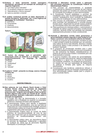 2 IBFC_07 - VERSÃO A
12)	Embora o texto apresente muitas passagens
denotativas, percebe-se um exemplo de conotação no
seguinte fragmento:
a)	 “Uns falam pelos cotovelos”
b)	 “O cavalheiro chega em casa e diz”
c)	 “Naturalmente o menino pensará”
d)	 “para eu acender o charuto”
13)	A análise contextual permite ao leitor depreender o
sentido da palavra “demiurgos” em “o tino ingênuo de
demiurgos de inutilidades”. Assinale-o.
a)	guerreiros
b)	compradores
c)	criadores
d)	 desconstrutores
	
Texto II
14)	O humor da charge, que é percebido pela
associação entre as palavras e a imagem,   reside,
predominantemente, no emprego do seguinte
vocábulo:
a)	“chefe”
b)	“sustentável”
c)	“claro”
d)	“retirada”
15)	A palavra “chefe”, presente na charge, exerce a função
sintática de:
a)	sujeito
b)	aposto
c)	predicativo
d)	vocativo
GESTÃO PÚBLICA
16)	Nas palavras de Luiz Alberto David Araújo e Vidal
Serrano Nunes Júnior, o princípio da legalidade
encontra apoio constitucional no art. 5º, II, que
prescreve que “ninguém será obrigado a fazer ou deixar
de fazer alguma coisa senão em virtude de lei”. Diante
dessa premissa, assinale a alternativa correta sobre o
princípio da legalidade.
a)	A função dos atos de Administração é a inovação
legislativa com a finalidade de expandir os presságios
genéricos e abstratos firmados pelo legislador.
b)	A Administração Pública deve atender à legalidade
em sua atividade administrativa, uma vez que esta se
desenvolve em nível imediatamente infralegal, devendo
o administrador público se ocupar de expedir decretos e
regulamentos para a fiel execução da lei.
c)	A Administração Pública deve se ocupar da ilação
definitiva de inconstitucionalidade de uma lei que
tenha sido criada sem que os mecanismos de controle
preventivo de constitucionalidade tenham sido
eficientes.
d)	O administrador público deve, por decorrência lógica
do princípio da legalidade, implementar a aplicação
de qualquer lei, ainda que se demonstre flagrante
desrespeito à Constituição Federal.
17)	Assinale a alternativa correta sobre a aplicação
dos princípios previstos na Constituição Federal na
Administração Pública.
a)	Pelo princípio da impessoalidade, a igualdade
constitucional se desdobra no preceito de que critérios
pessoais não podem ser tomados em conta para efeito
de concessão de privilégios ou para discriminações.
b)	A Constituição Federal estabelece o princípio da
moralidade como vetor da Administração Pública sem,
contudo, estabelecê-lo como condição de justificativa
autônoma de invalidação de atos administrativos.
c)	 Pelo princípio da publicidade, o administrador público
deve submeter seu planejamento a consulta popular,
ficando assim, dispensado de permitir acesso posterior
às informações sobre seus atos pelos administrados.
d)	 Pela supremacia do interesse público, o administrador é
impedido de aplicar supostos princípios constitucionais
implícitos, devendo limitar sua atividade aos preceitos
expressamente previstos no texto constitucional.
18)	Assinale a alternativa correta sobre governança e
governabilidade estatais segundo a visão moderna com
vistas a promover uma necessária reforma do Estado.
a)	 Através do programa de privatizações, transfere-se para
o setor privado a tarefa da produção que, em princípio,
este realiza de forma mais eficiente, devendo o Estado
permanecer alheio a esse processo e se abstendo de
qualquer regulação.
b)	O programa de privatização transfere para o setor
público não estatal a produção dos serviços competitivos
ou não exclusivos de Estado, estabelecendo-se um
sistema de parceria entre Estado e sociedade para seu
financiamento e controle.
c)	 O governo brasileiro não carece de ‘governabilidade’,
ou seja, de poder para governar, dada sua legitimidade
democrática e o apoio com que conta na sociedade
civil. Enfrenta, entretanto, um problema de governança,
na medida em que sua capacidade de implementar
as políticas é limitada pela rigidez da máquina
administrativa.
d)	Considerando esta tendência, pretende-se reforçar a
governabilidade através da transição programada para
uma administração pública voltada para si própria e
para o controle interno.
www.pciconcursos.com.br
 