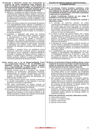 3IBFC_07 - VERSÃO A
19)	Assinale a alternativa correta que corresponde ao
conjunto de ações estratégicas para formação da
Rede de Cidades de acordo com o Plano Mineiro de
Desenvolvimento Integrado (PMDI), que estabelece, em
sua mais recente edição, as grandes diretrizes para a
atuação do setor público no período de 2011-2030.
a)	Melhorar a qualidade da malha rodoviária mineira e a
integração das regiões do Estado, explorar o evento da
Copa do Mundo, implantar o Plano de Segurança Viária,
transferir à iniciativa privada a gestão de equipamentos
de infraestrutura econômica e social, implantar o hub
logístico no entorno doAeroporto Internacional Tancredo
Neves (AITN).
b)	 Intervir nas áreas urbanas de concentração de pobreza
e de vulnerabilidade social, melhorar a mobilidade e a
acessibilidade nas principais cidades mineiras, criar um
sistema de intercâmbio com os municípios, induzir e
apoiar a formulação de planos regionais estratégicos,
estimular a cooperação entre o Estado, os municípios e
os agentes privados.
c)	Consolidar a integração das ações das Polícias
Militar e Civil, Defensoria Pública, Sistema Prisional
e Socioeducativo e Corpo de Bombeiros Militar,
modernizar as técnicas de gestão e aumentar a
integração dos sistemas socioeducativo e prisional,
consolidar e disseminar projetos focados na prevenção
da violência e dos sinistros no meio urbano, aumentar
a efetividade das políticas sobre drogas, promover
atividades de educação e prevenção de acidentes no
trânsito.
d)	Consolidar o Sistema Único de Assistência Social
(Suas) em 100% dos municípios mineiros, assegurar
uma Agenda Jovem, implantar o sistema estadual de
promoção e proteção de direitos humanos, ampliar o
acesso à moradia segura, identificar a população em
extrema pobreza, promover a segurança alimentar e
nutricional sustentável de famílias mineiras.
20)	De acordo com a Lei de Responsabilidade Fiscal
(Lei complementar federal nº 101, de 4/05/2000) que
estabelece normas de finanças públicas voltadas
para a responsabilidade na gestão fiscal e dá outras
providências, assinale a alternativa correta.
a)	Receita corrente bruta é o somatório das receitas
tributárias, de contribuições, patrimoniais, industriais,
agropecuárias, de serviços, transferências correntes
e outras receitas também correntes, deduzidos, nos
Estados, as parcelas entregues aos Municípios por
determinação constitucional.
b)	A receita corrente líquida será apurada somando-se
as receitas arrecadadas no mês seguinte e nos seis
anteriores, excluídas as duplicidades.
c)	Não serão considerados na receita corrente de
quaisquer Estados os recursos recebidos da União para
atendimento das despesas com pessoal.
d)	Empresa estatal dependente é empresa controlada
que recebe recursos financeiros para pagamento de
despesas com pessoal, ou de custeio em geral, ou de
capital, excluídos, no último caso, aqueles provenientes
de aumento de participação acionária.
NOÇÕES DE DIREITO (DIREITO CONSTITUCIONAL
E ADMINISTRATIVO)
21)	A Constituição Federal brasileira estabelece, entre
outras garantias, que todos são iguais perante a lei,
sem distinção de qualquer natureza, garantindo-se a
inviolabilidade do direito à vida, à liberdade, à igualdade,
à segurança e à propriedade.
	 A própria Constituição Federal, em seu artigo 5º,
estabelece os termos dessas garantias.
	 Com base nessa disciplina constitucional, assinale a
alternativa correta.
a)	O princípio da isonomia, previsto na ordem
constitucional, estabelece um objetivo a ser perseguido
pelo Estado que, embora possa tratar os indivíduos
de formas diferentes como estratégia de promoção
da igualdade, não pode estabelecer correlação lógica
entre o fator discriminatório e o tratamento jurídico
atribuído em face da desigualdade.
b)	O direito à opinião não guarda relação com o direito
de escusa de consciência, uma vez que este último
vincula o Estado ao respeito de uma convicção pessoal,
inclusive, no tocante à eximência de uma obrigação
legal e o primeiro garante tão somente a liberdade de
expressar discordância.
c)	 A liberdade de crença religiosa, conforme prevista no
rol dos direitos e garantias fundamentais, se resume,
quanto à assistência religiosa, ao âmbito das entidades
civis, não atingindo, portanto, as entidades militares de
internação coletiva.
d)	A inabolibilidade das cláusulas pétreas não deve ser
igualada à intocabilidade (intangibilidade). Ou seja,
a inabolibilidade proíbe que se suprima o direito, ou
seu conteúdo essencial, não veda que seu regime
(condições de exercício, limites etc.) seja modificado
(por Emenda Constitucional.
22)	Sobre a Constituição do Estado de Minas Gerais, norma
resultante do exercício do Poder Constituinte Derivado,
analise as seguintes afirmações sobre a atividade de
administração permanente e depois responda.
I.	 Será exercida na administração direta de qualquer dos
Poderes, por servidor público ocupante de cargo público
em caráter efetivo ou em comissão, por empregado
público detentor de emprego público ou designado para
função de confiança ou por detentor de função pública,
na forma do regime jurídico previsto em lei.
II.	Será exercida nas autarquias e fundações públicas,
por servidor público ocupante de cargo público em
caráter efetivo ou em comissão, por empregado público
detentor de emprego público ou designado para função
de confiança ou por detentor de função pública, na
forma do regime jurídico previsto em lei.
III.	Será exercida nas sociedades de economia mista,
empresas públicas e demais entidades de direito
privado sob o controle direto ou indireto do Estado, por
empregado público detentor de emprego público ou
função de confiança.
	 Diante das afirmativas, assinale a alternativa correta.
a)	 Todas estão corretas.
b)	 Apenas I e II estão corretas.
c)	 Apenas I está correta.
d)	 Apenas II está correta.
www.pciconcursos.com.br
 