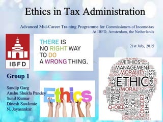 Ethics in Tax Administration
Advanced Mid-Career Training Programme for Commissioners of Income-tax
At IBFD, Amsterdam, the Netherlands
21st July, 2015
Group 1
Sandip Garg
Anshu Shukla Pandey
Sunil Kumar
Dinesh Sawkmie
N. Jayasankar
 